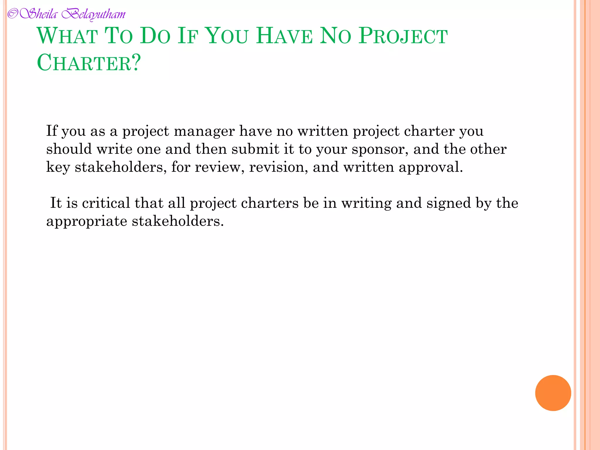 WHAT TO DO IF YOU HAVE NO PROJECT
CHARTER?
If you as a project manager have no written project charter you
should write one and then submit it to your sponsor, and the other
key stakeholders, for review, revision, and written approval.
It is critical that all project charters be in writing and signed by the
appropriate stakeholders.
©Sheila Belayutham
©Sheila Belayutham
 