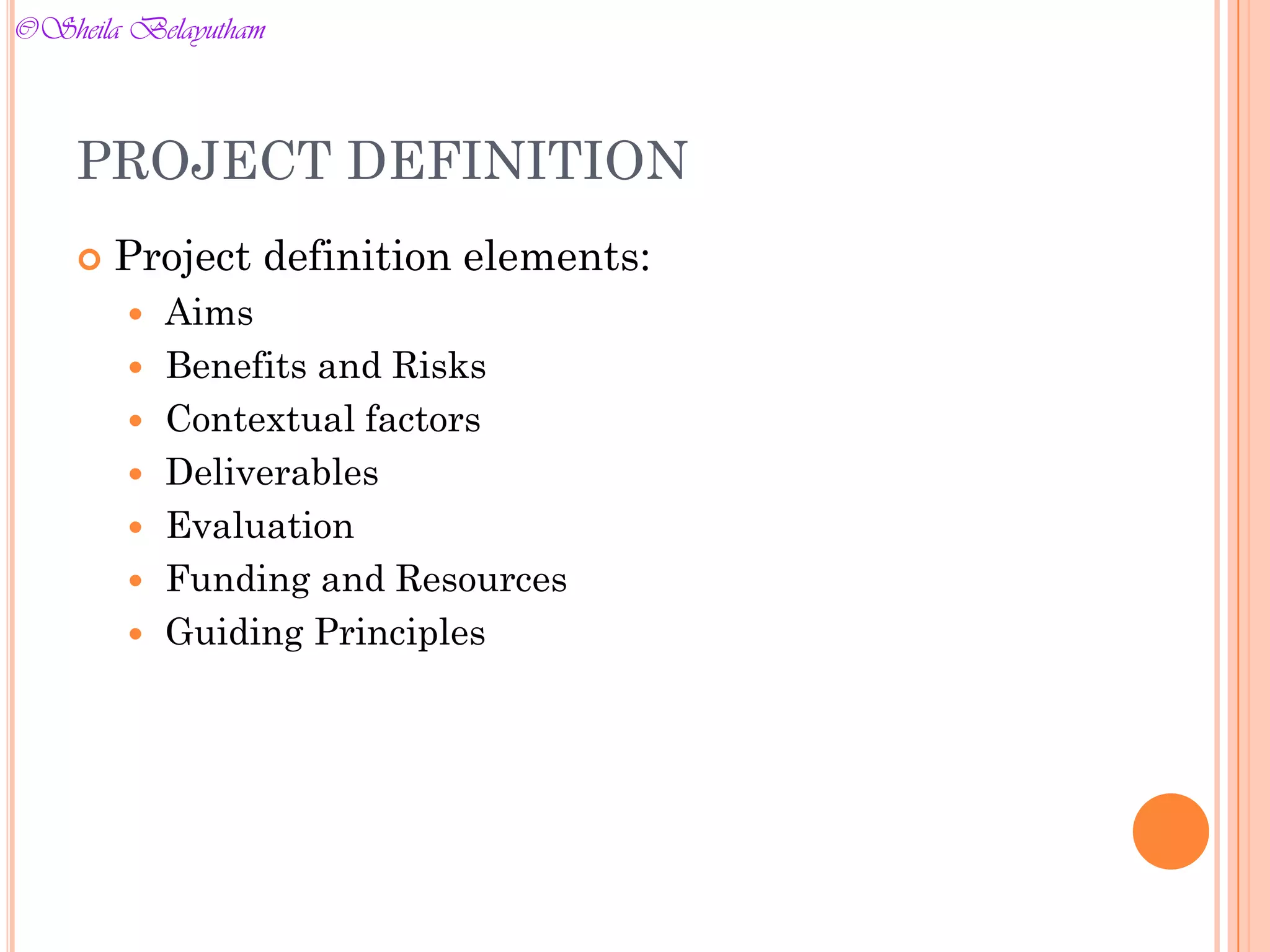  Project definition elements:
 Aims
 Benefits and Risks
 Contextual factors
 Deliverables
 Evaluation
 Funding and Resources
 Guiding Principles
PROJECT DEFINITION
©Sheila Belayutham
©Sheila Belayutham
 