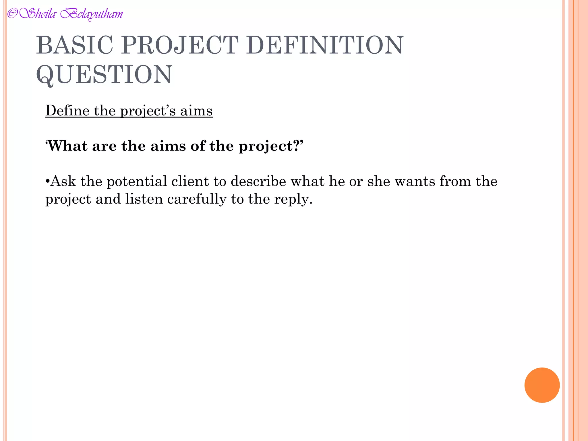 BASIC PROJECT DEFINITION
QUESTION
Define the project’s aims
‘What are the aims of the project?’
•Ask the potential client to describe what he or she wants from the
project and listen carefully to the reply.
©Sheila Belayutham
©Sheila Belayutham
 