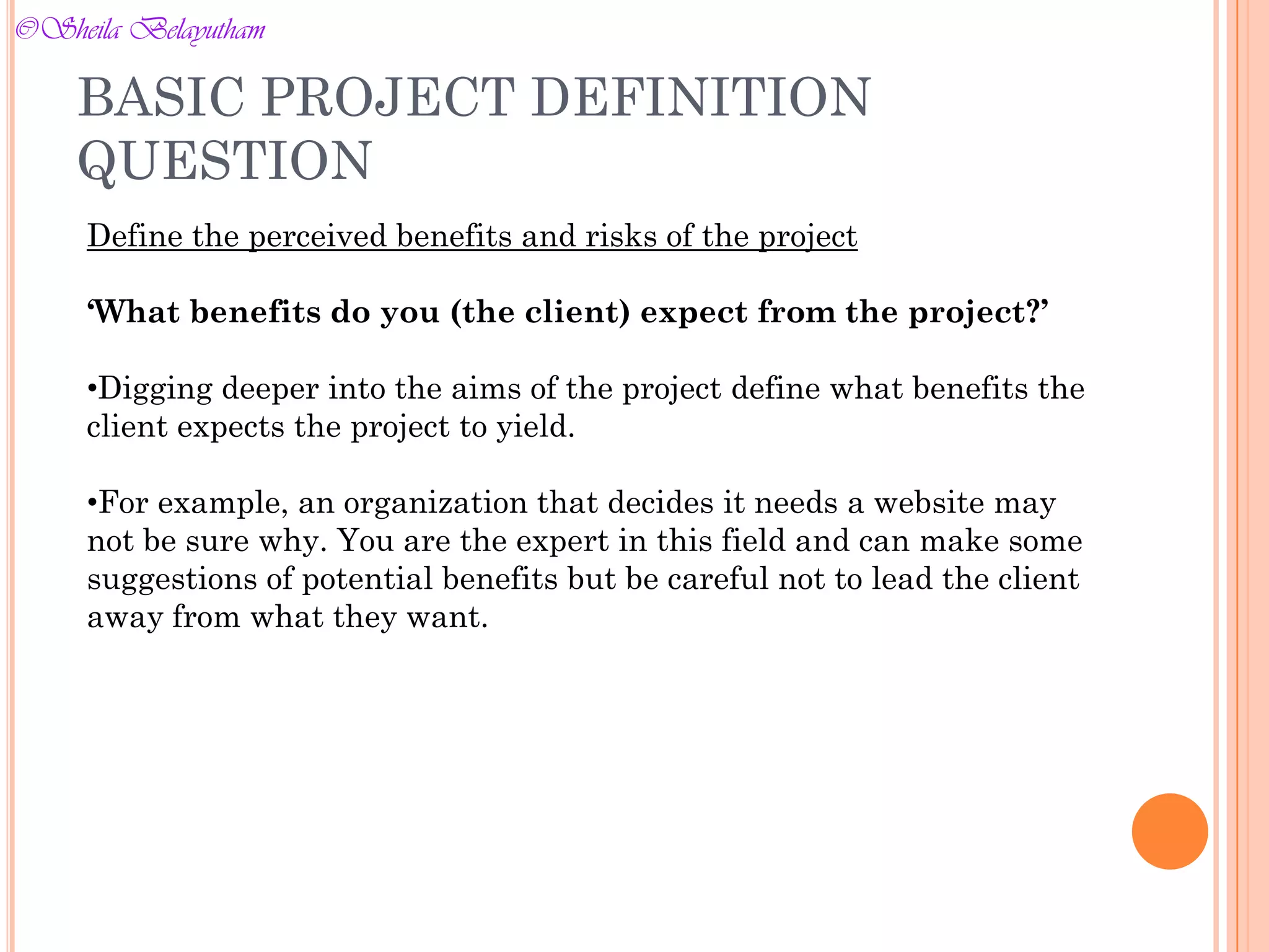 Define the perceived benefits and risks of the project
‘What benefits do you (the client) expect from the project?’
•Digging deeper into the aims of the project define what benefits the
client expects the project to yield.
•For example, an organization that decides it needs a website may
not be sure why. You are the expert in this field and can make some
suggestions of potential benefits but be careful not to lead the client
away from what they want.
BASIC PROJECT DEFINITION
QUESTION
©Sheila Belayutham
©Sheila Belayutham
 