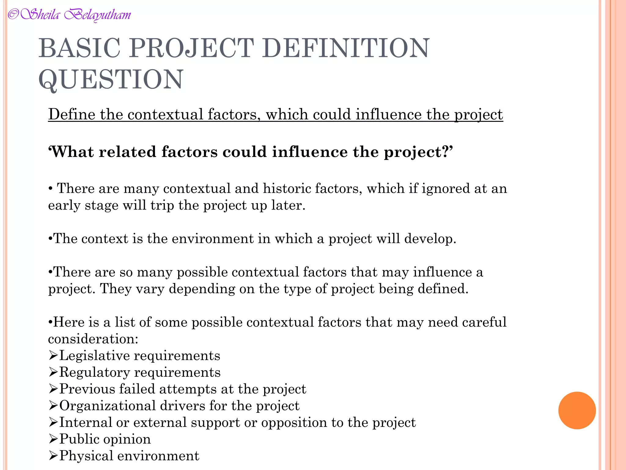 Define the contextual factors, which could influence the project
‘What related factors could influence the project?’
• There are many contextual and historic factors, which if ignored at an
early stage will trip the project up later.
•The context is the environment in which a project will develop.
•There are so many possible contextual factors that may influence a
project. They vary depending on the type of project being defined.
•Here is a list of some possible contextual factors that may need careful
consideration:
Legislative requirements
Regulatory requirements
Previous failed attempts at the project
Organizational drivers for the project
Internal or external support or opposition to the project
Public opinion
Physical environment
BASIC PROJECT DEFINITION
QUESTION
©Sheila Belayutham
©Sheila Belayutham
 