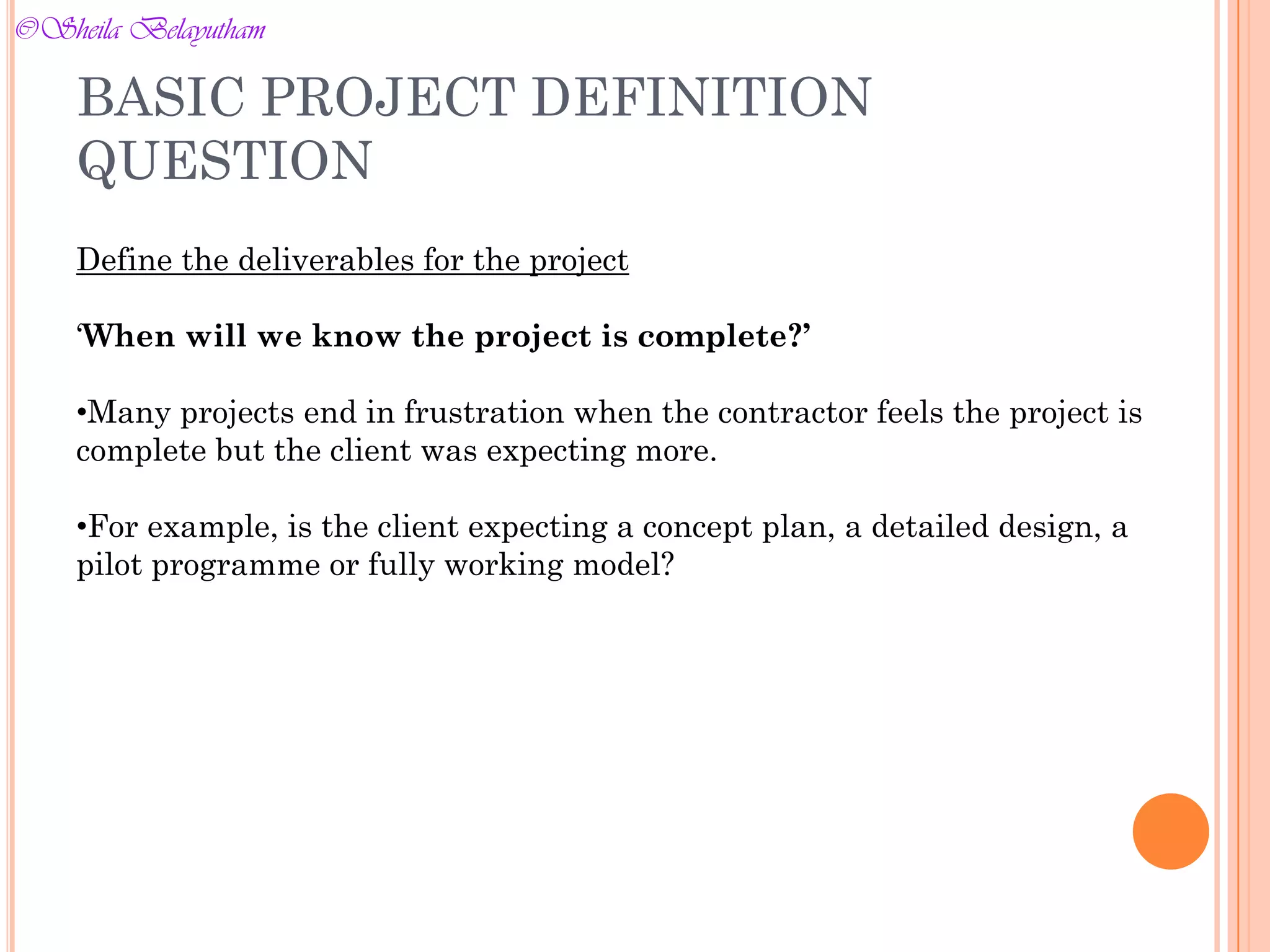 Define the deliverables for the project
‘When will we know the project is complete?’
•Many projects end in frustration when the contractor feels the project is
complete but the client was expecting more.
•For example, is the client expecting a concept plan, a detailed design, a
pilot programme or fully working model?
BASIC PROJECT DEFINITION
QUESTION
©Sheila Belayutham
©Sheila Belayutham
 
