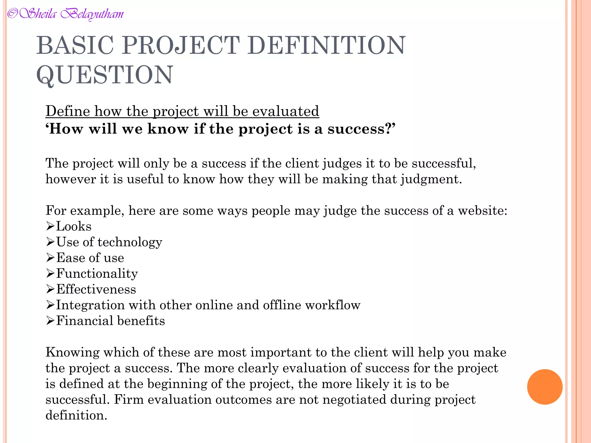 Define how the project will be evaluated
‘How will we know if the project is a success?’
The project will only be a success if the client judges it to be successful,
however it is useful to know how they will be making that judgment.
For example, here are some ways people may judge the success of a website:
Looks
Use of technology
Ease of use
Functionality
Effectiveness
Integration with other online and offline workflow
Financial benefits
Knowing which of these are most important to the client will help you make
the project a success. The more clearly evaluation of success for the project
is defined at the beginning of the project, the more likely it is to be
successful. Firm evaluation outcomes are not negotiated during project
definition.
BASIC PROJECT DEFINITION
QUESTION
©Sheila Belayutham
©Sheila Belayutham
 