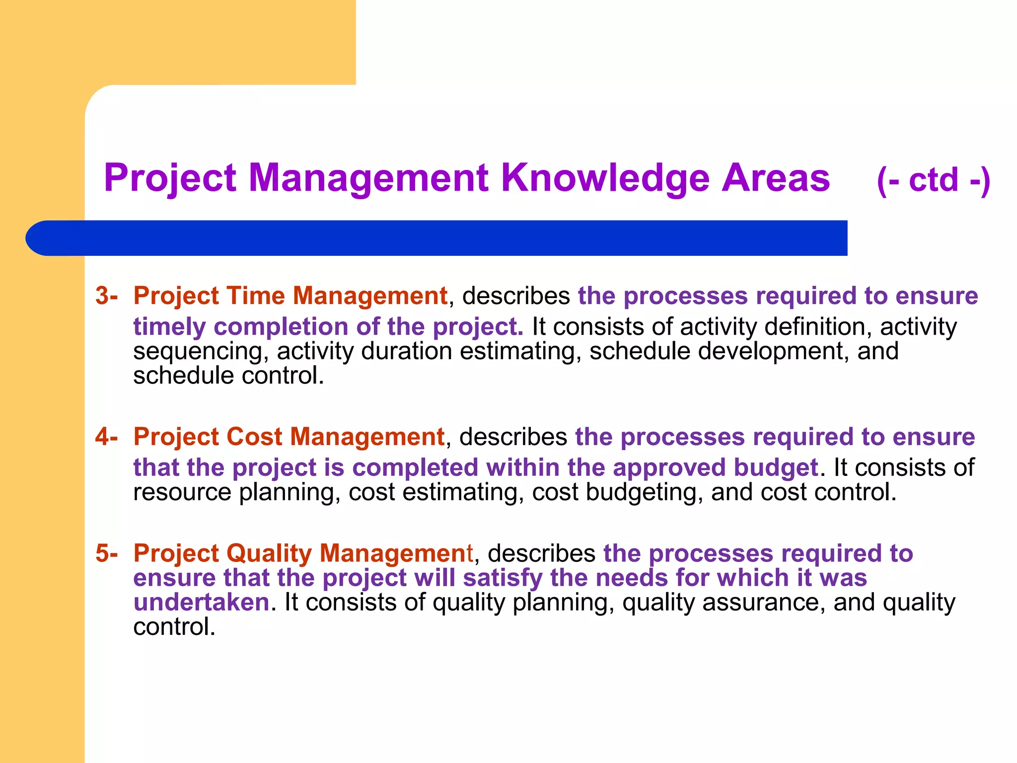 Project Management Knowledge Areas (- ctd -)
3- Project Time Management, describes the processes required to ensure
timely completion of the project. It consists of activity definition, activity
sequencing, activity duration estimating, schedule development, and
schedule control.
4- Project Cost Management, describes the processes required to ensure
that the project is completed within the approved budget. It consists of
resource planning, cost estimating, cost budgeting, and cost control.
5- Project Quality Management, describes the processes required to
ensure that the project will satisfy the needs for which it was
undertaken. It consists of quality planning, quality assurance, and quality
control.
 