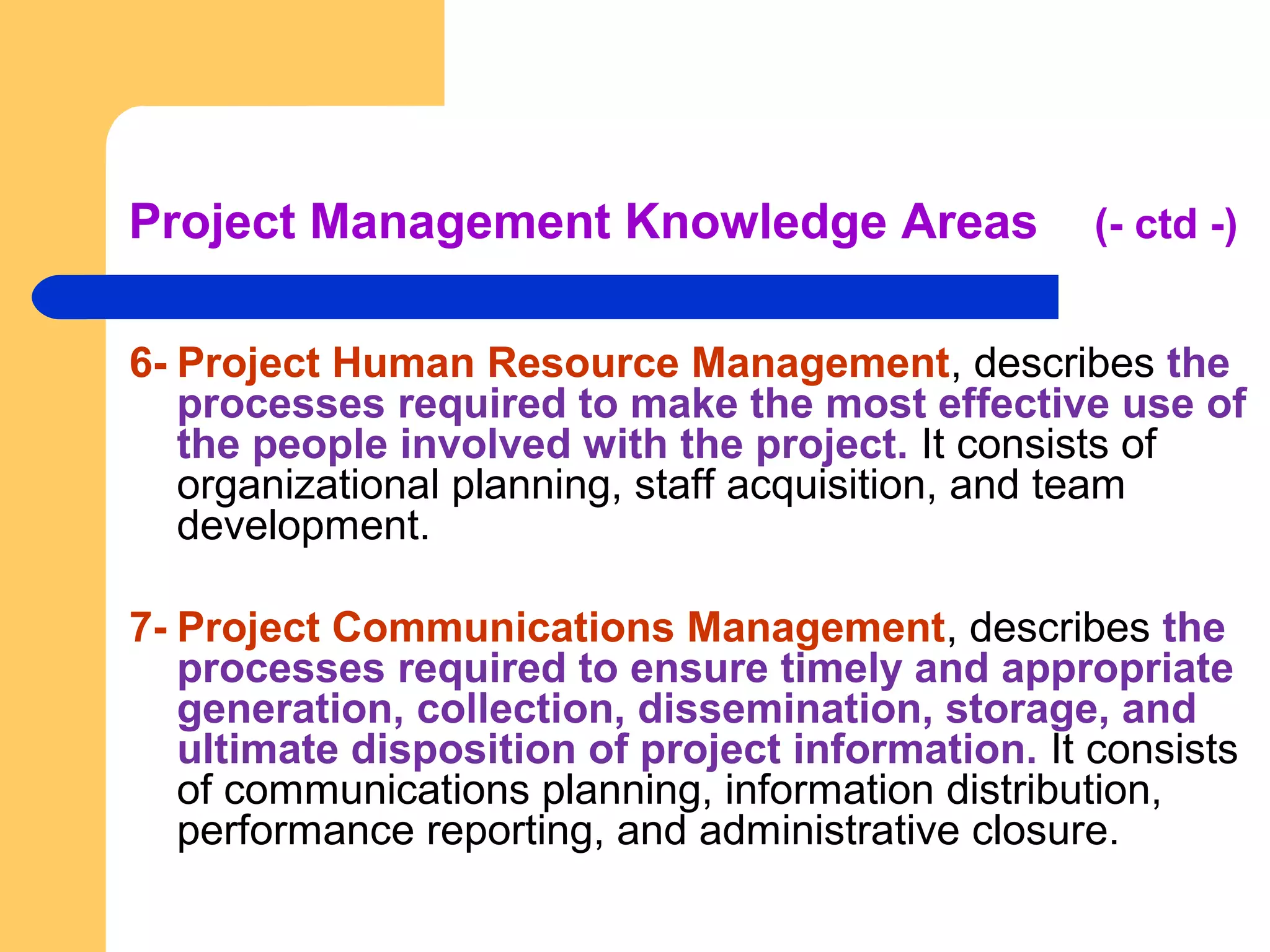 Project Management Knowledge Areas (- ctd -)
6- Project Human Resource Management, describes the
processes required to make the most effective use of
the people involved with the project. It consists of
organizational planning, staff acquisition, and team
development.
7- Project Communications Management, describes the
processes required to ensure timely and appropriate
generation, collection, dissemination, storage, and
ultimate disposition of project information. It consists
of communications planning, information distribution,
performance reporting, and administrative closure.
 