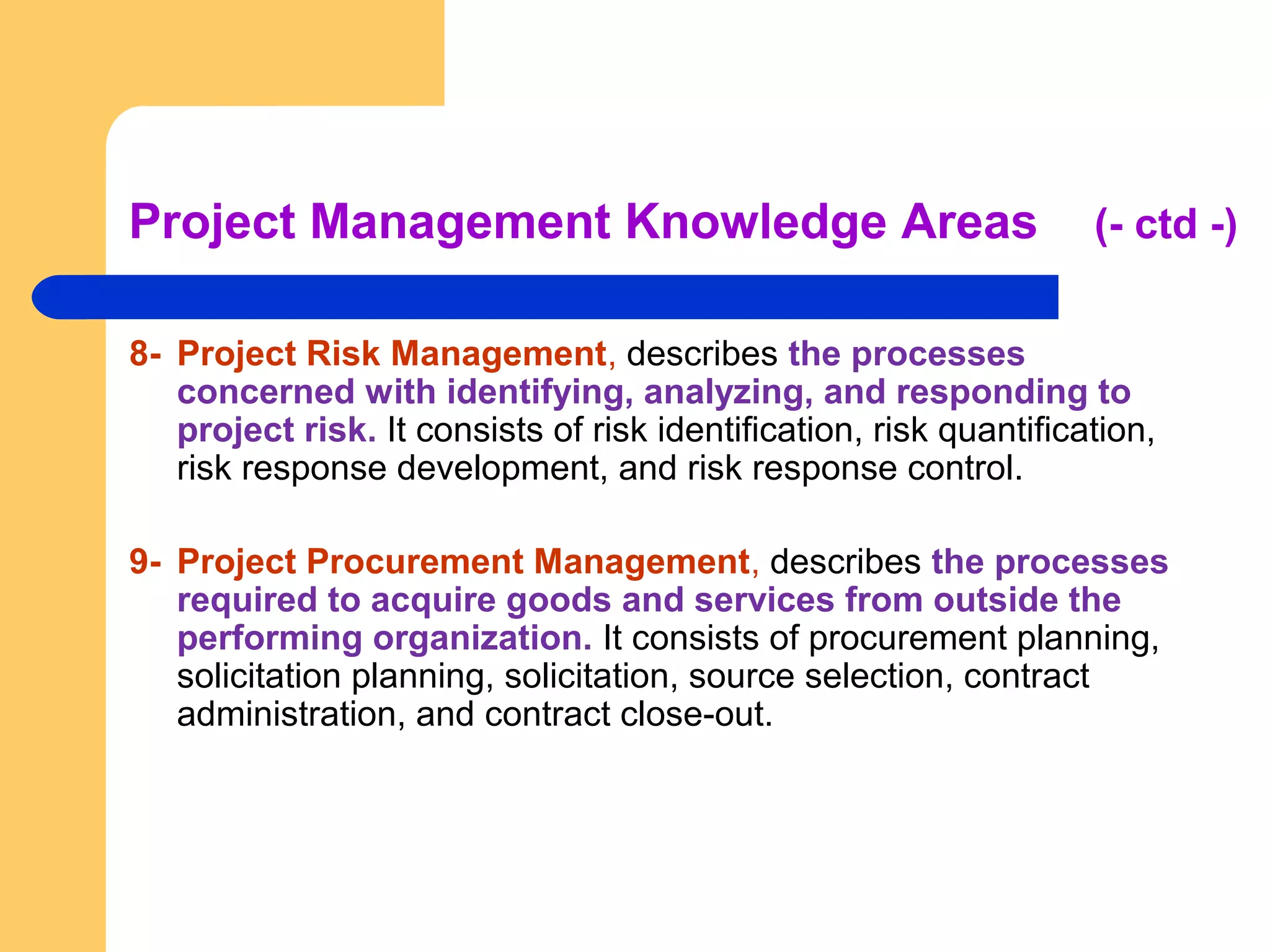 Project Management Knowledge Areas (- ctd -)
8- Project Risk Management, describes the processes
concerned with identifying, analyzing, and responding to
project risk. It consists of risk identification, risk quantification,
risk response development, and risk response control.
9- Project Procurement Management, describes the processes
required to acquire goods and services from outside the
performing organization. It consists of procurement planning,
solicitation planning, solicitation, source selection, contract
administration, and contract close-out.
 