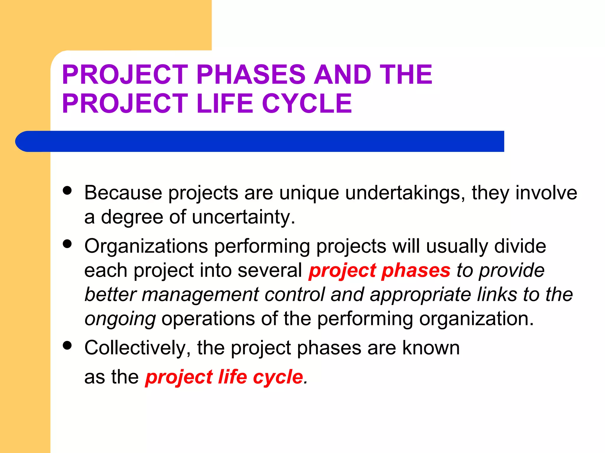 PROJECT PHASES AND THE
PROJECT LIFE CYCLE
 Because projects are unique undertakings, they involve
a degree of uncertainty.
 Organizations performing projects will usually divide
each project into several project phases to provide
better management control and appropriate links to the
ongoing operations of the performing organization.
 Collectively, the project phases are known
as the project life cycle.
 