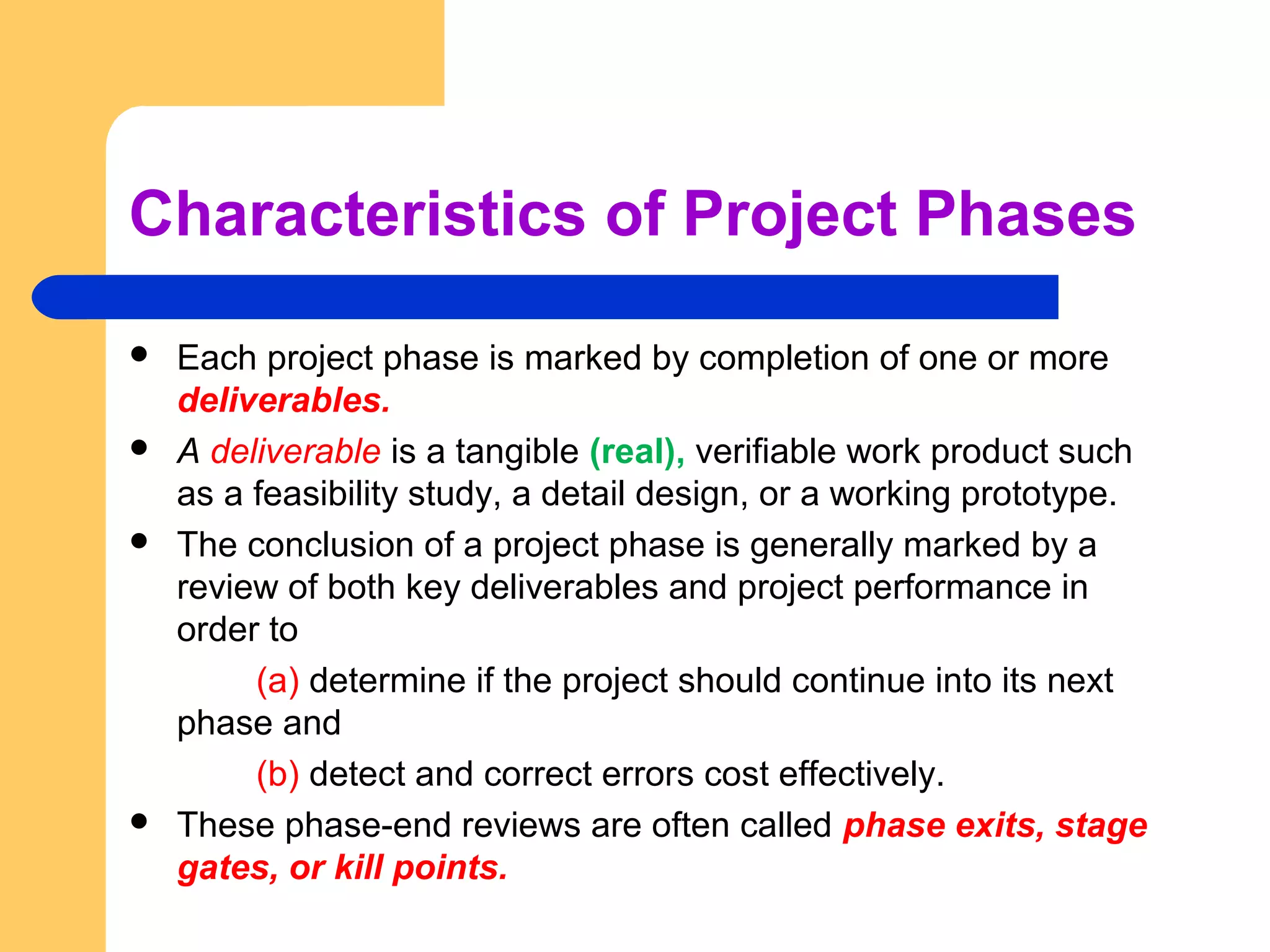 Characteristics of Project Phases
 Each project phase is marked by completion of one or more
deliverables.
 A deliverable is a tangible (real), verifiable work product such
as a feasibility study, a detail design, or a working prototype.
 The conclusion of a project phase is generally marked by a
review of both key deliverables and project performance in
order to
(a) determine if the project should continue into its next
phase and
(b) detect and correct errors cost effectively.
 These phase-end reviews are often called phase exits, stage
gates, or kill points.
 