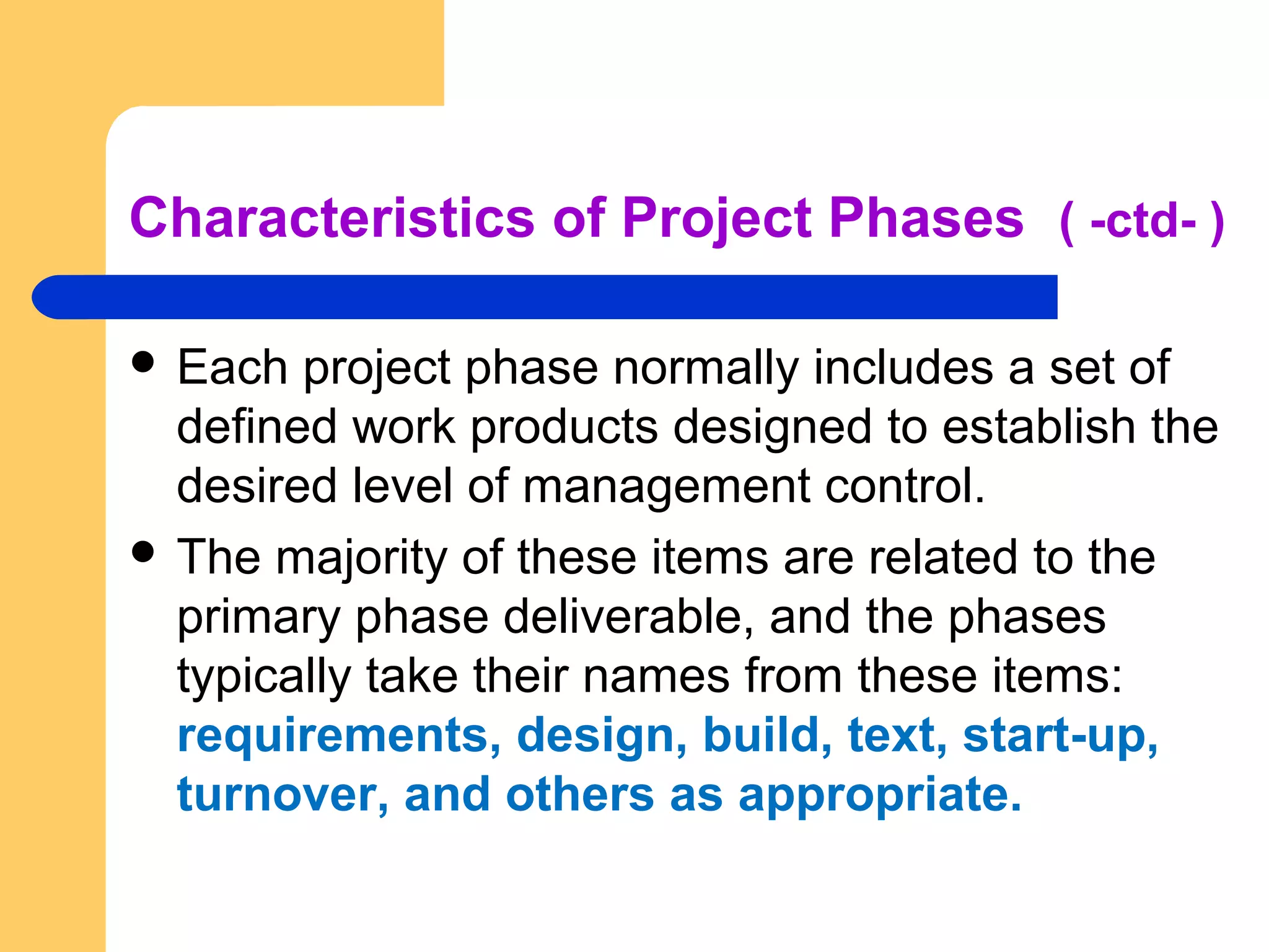 Characteristics of Project Phases ( -ctd- )
 Each project phase normally includes a set of
defined work products designed to establish the
desired level of management control.
 The majority of these items are related to the
primary phase deliverable, and the phases
typically take their names from these items:
requirements, design, build, text, start-up,
turnover, and others as appropriate.
 