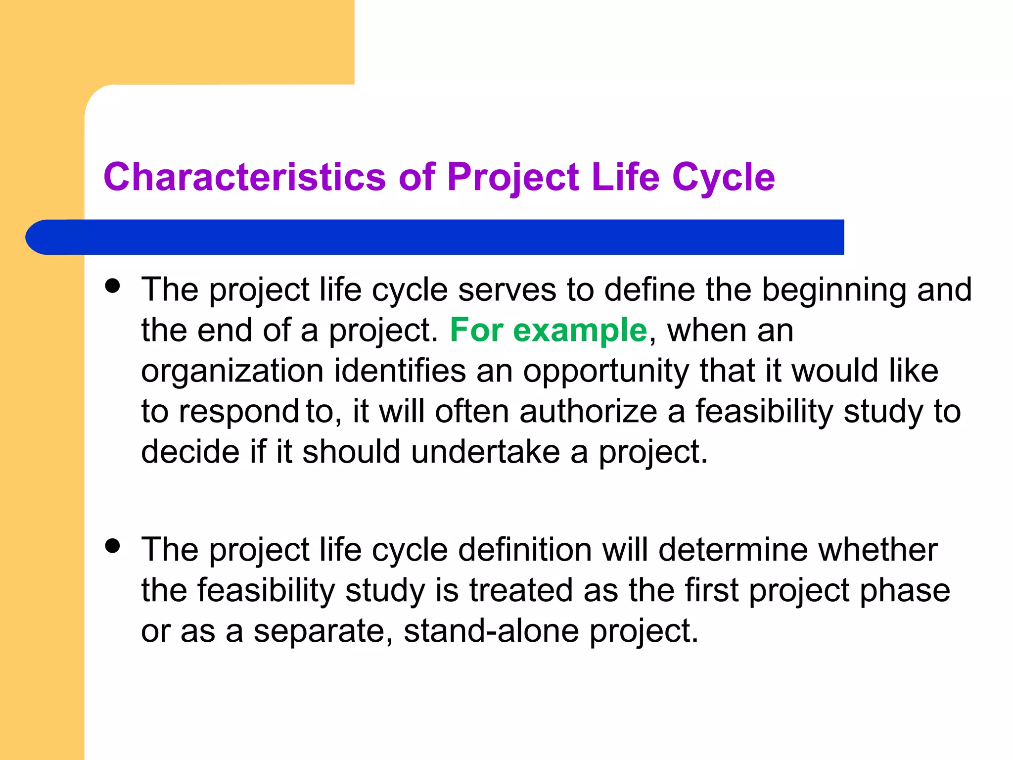 Characteristics of Project Life Cycle
 The project life cycle serves to define the beginning and
the end of a project. For example, when an
organization identifies an opportunity that it would like
to respond to, it will often authorize a feasibility study to
decide if it should undertake a project.
 The project life cycle definition will determine whether
the feasibility study is treated as the first project phase
or as a separate, stand-alone project.
 