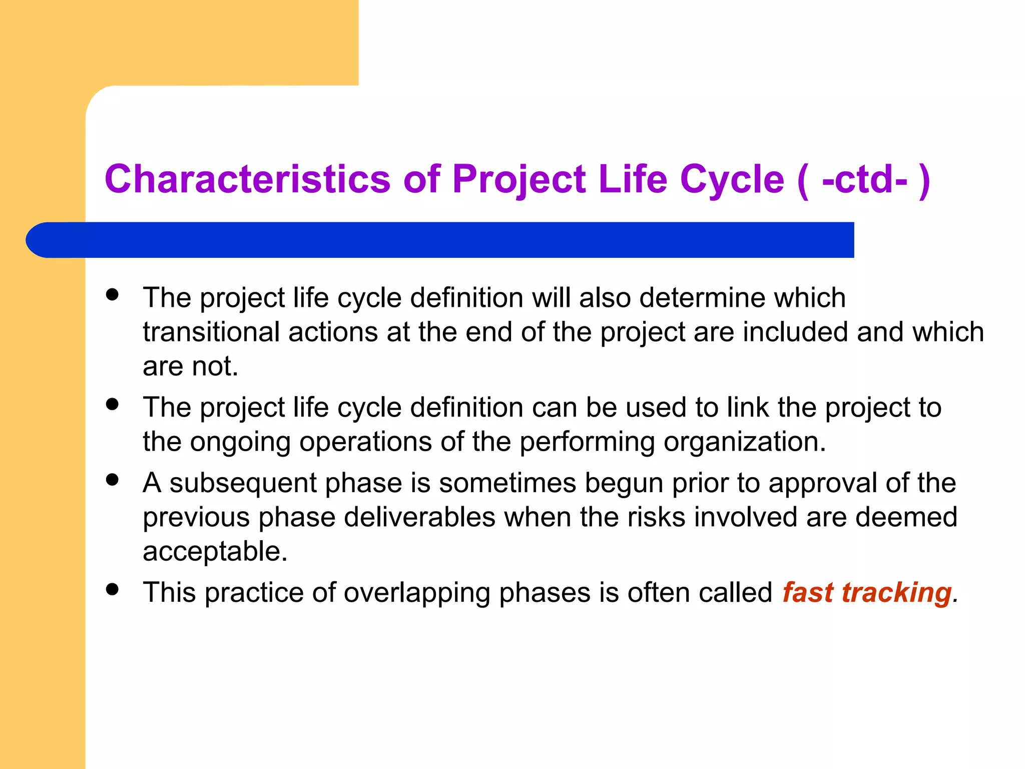 Characteristics of Project Life Cycle ( -ctd- )
 The project life cycle definition will also determine which
transitional actions at the end of the project are included and which
are not.
 The project life cycle definition can be used to link the project to
the ongoing operations of the performing organization.
 A subsequent phase is sometimes begun prior to approval of the
previous phase deliverables when the risks involved are deemed
acceptable.
 This practice of overlapping phases is often called fast tracking.
 