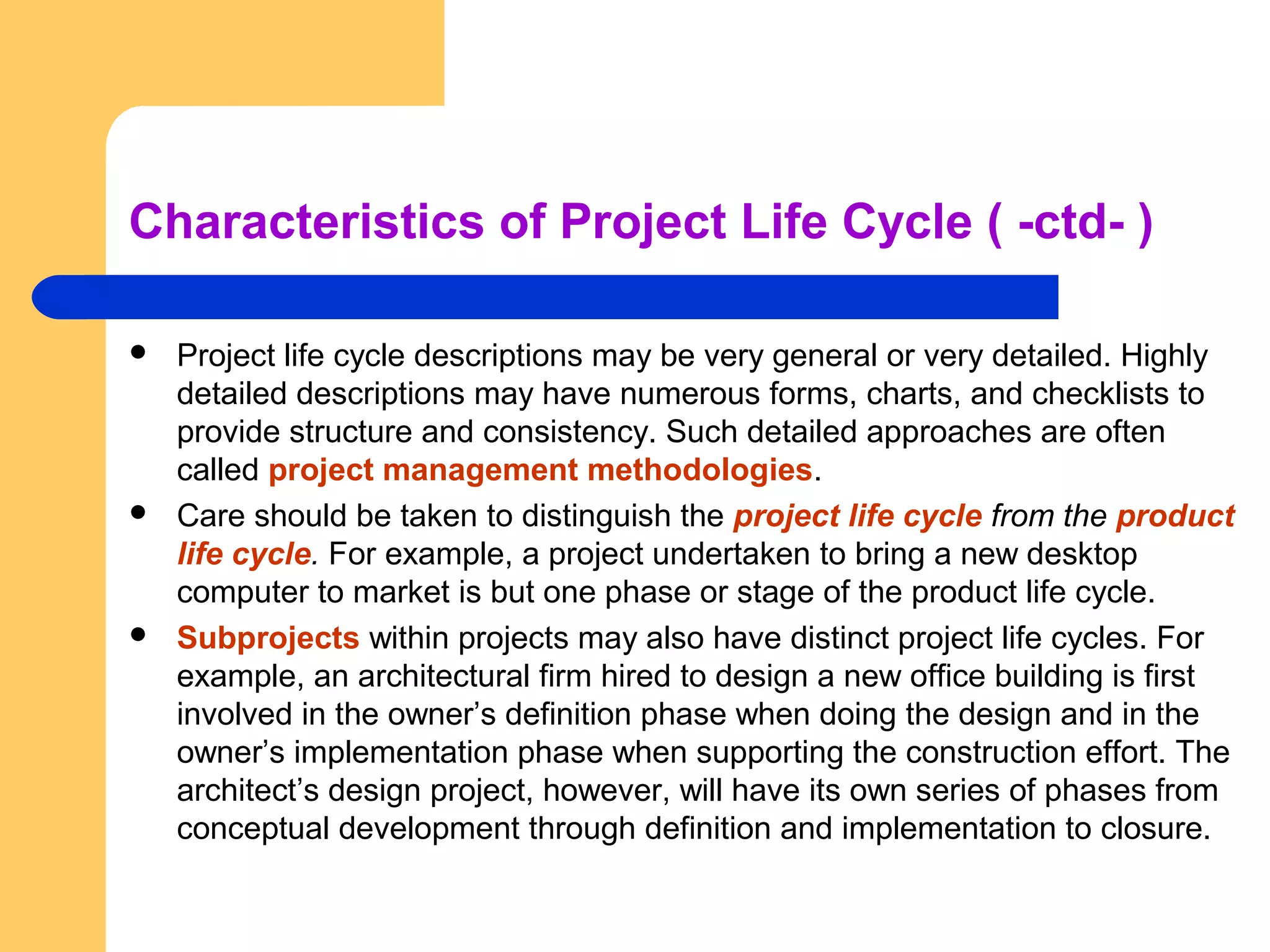 Characteristics of Project Life Cycle ( -ctd- )
 Project life cycle descriptions may be very general or very detailed. Highly
detailed descriptions may have numerous forms, charts, and checklists to
provide structure and consistency. Such detailed approaches are often
called project management methodologies.
 Care should be taken to distinguish the project life cycle from the product
life cycle. For example, a project undertaken to bring a new desktop
computer to market is but one phase or stage of the product life cycle.
 Subprojects within projects may also have distinct project life cycles. For
example, an architectural firm hired to design a new office building is first
involved in the owner’s definition phase when doing the design and in the
owner’s implementation phase when supporting the construction effort. The
architect’s design project, however, will have its own series of phases from
conceptual development through definition and implementation to closure.
 