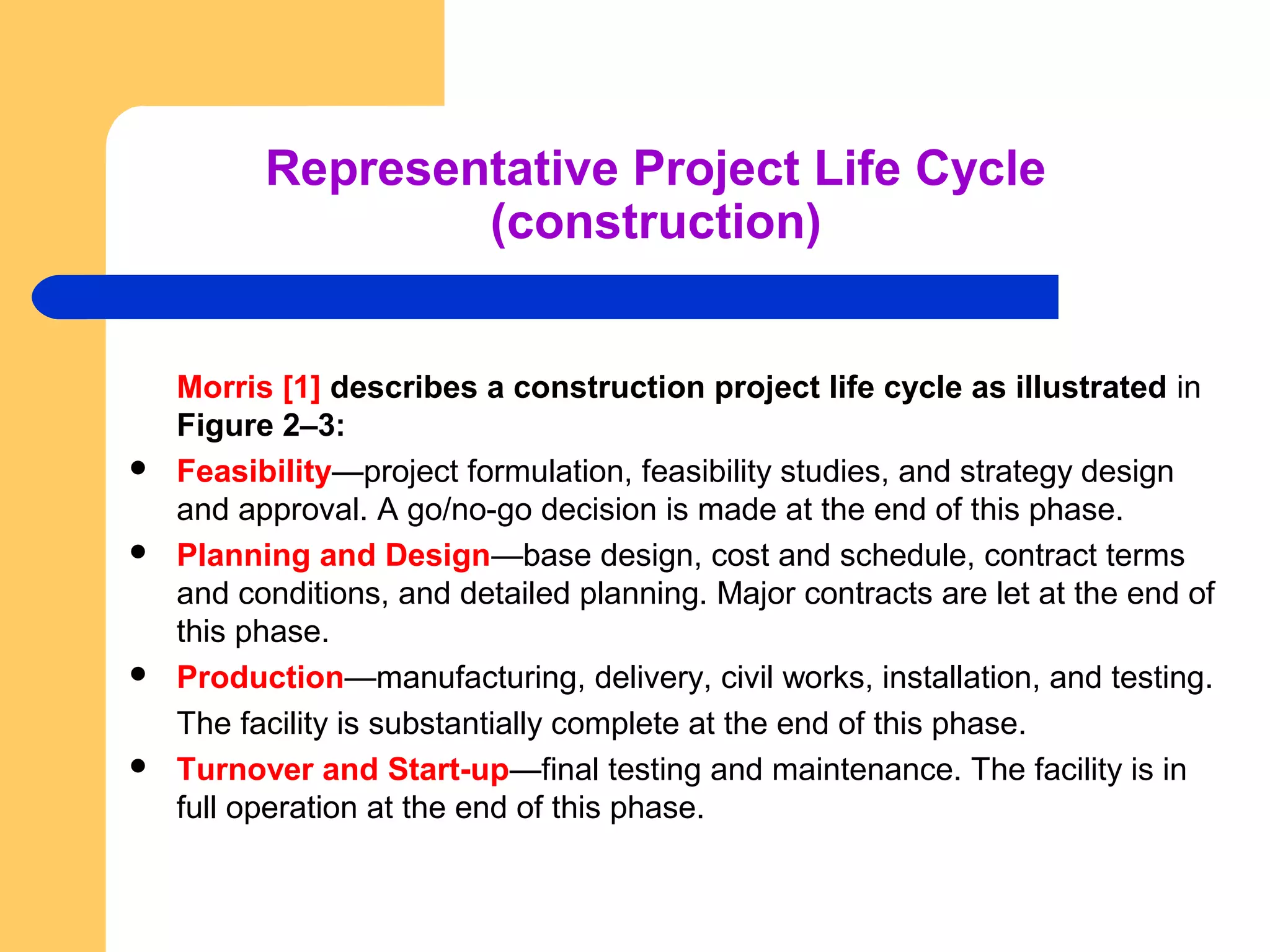 Representative Project Life Cycle
(construction)
Morris [1] describes a construction project life cycle as illustrated in
Figure 2–3:
 Feasibility—project formulation, feasibility studies, and strategy design
and approval. A go/no-go decision is made at the end of this phase.
 Planning and Design—base design, cost and schedule, contract terms
and conditions, and detailed planning. Major contracts are let at the end of
this phase.
 Production—manufacturing, delivery, civil works, installation, and testing.
The facility is substantially complete at the end of this phase.
 Turnover and Start-up—final testing and maintenance. The facility is in
full operation at the end of this phase.
 
