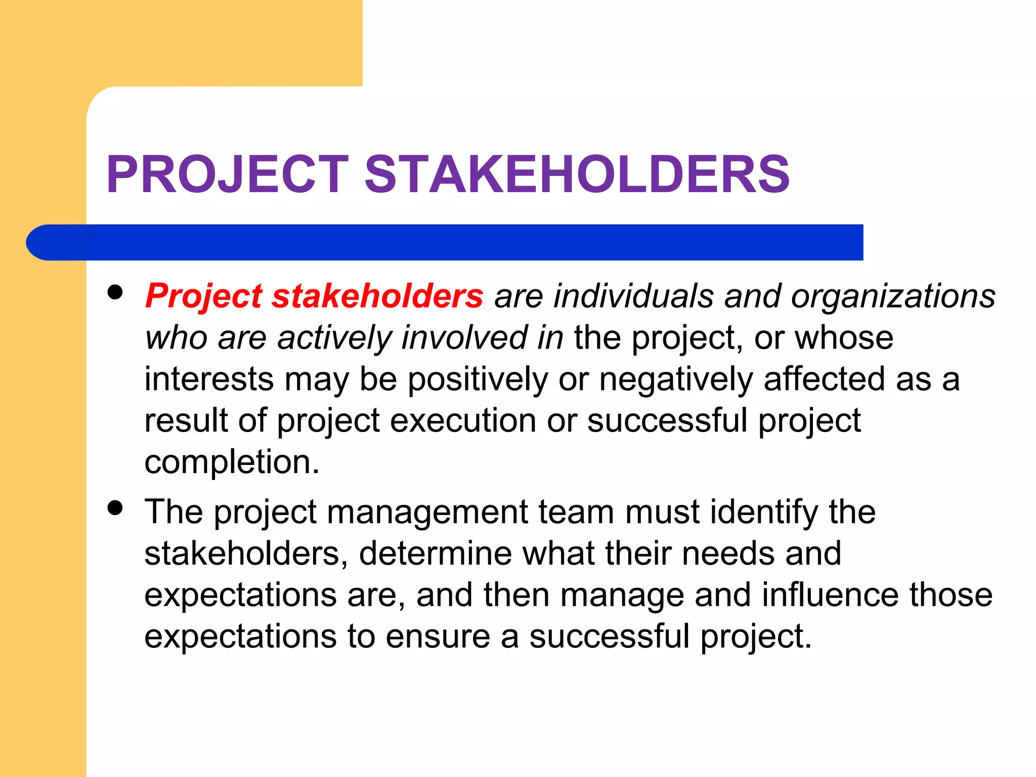 PROJECT STAKEHOLDERS
 Project stakeholders are individuals and organizations
who are actively involved in the project, or whose
interests may be positively or negatively affected as a
result of project execution or successful project
completion.
 The project management team must identify the
stakeholders, determine what their needs and
expectations are, and then manage and influence those
expectations to ensure a successful project.
 