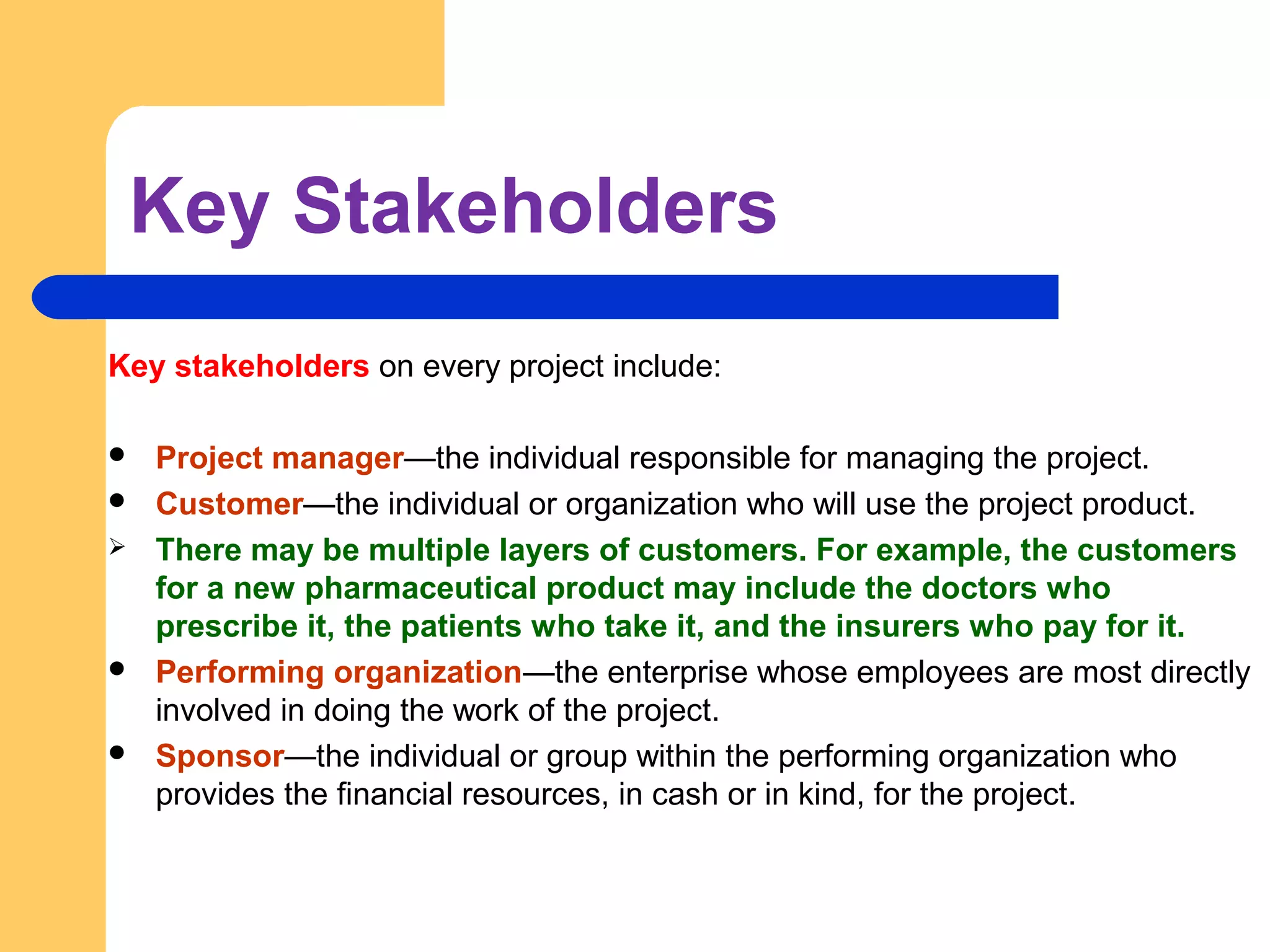 Key Stakeholders
Key stakeholders on every project include:
 Project manager—the individual responsible for managing the project.
 Customer—the individual or organization who will use the project product.
 There may be multiple layers of customers. For example, the customers
for a new pharmaceutical product may include the doctors who
prescribe it, the patients who take it, and the insurers who pay for it.
 Performing organization—the enterprise whose employees are most directly
involved in doing the work of the project.
 Sponsor—the individual or group within the performing organization who
provides the financial resources, in cash or in kind, for the project.
 
