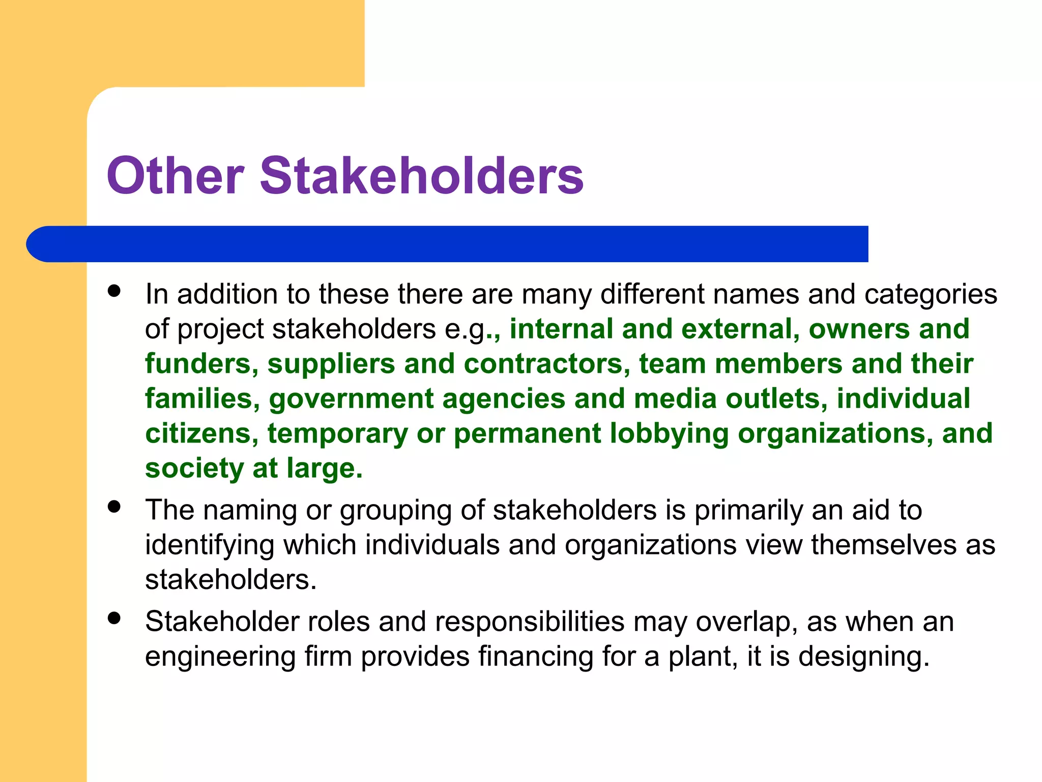 Other Stakeholders
 In addition to these there are many different names and categories
of project stakeholders e.g., internal and external, owners and
funders, suppliers and contractors, team members and their
families, government agencies and media outlets, individual
citizens, temporary or permanent lobbying organizations, and
society at large.
 The naming or grouping of stakeholders is primarily an aid to
identifying which individuals and organizations view themselves as
stakeholders.
 Stakeholder roles and responsibilities may overlap, as when an
engineering firm provides financing for a plant, it is designing.
 