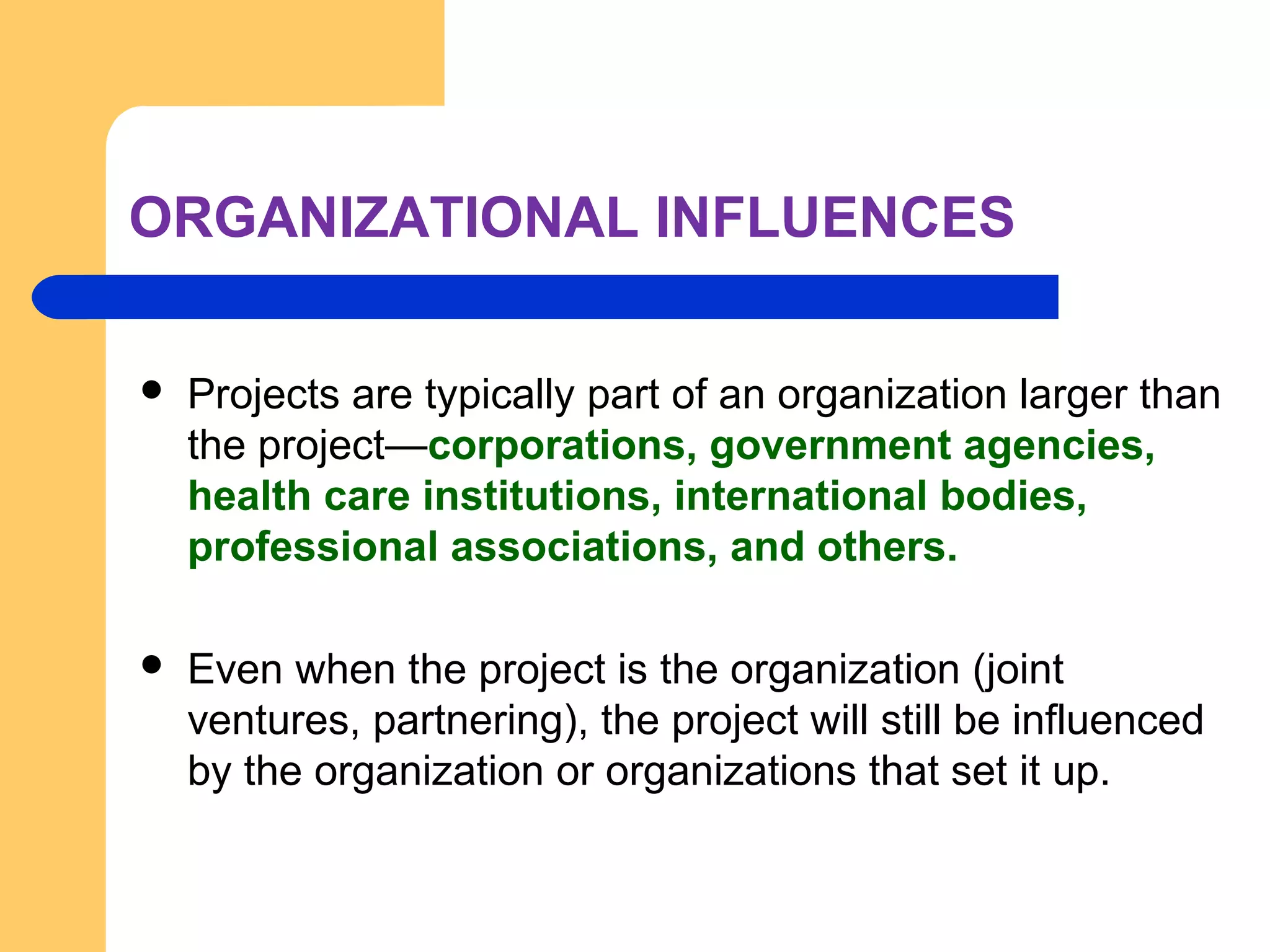 ORGANIZATIONAL INFLUENCES
 Projects are typically part of an organization larger than
the project—corporations, government agencies,
health care institutions, international bodies,
professional associations, and others.
 Even when the project is the organization (joint
ventures, partnering), the project will still be influenced
by the organization or organizations that set it up.
 