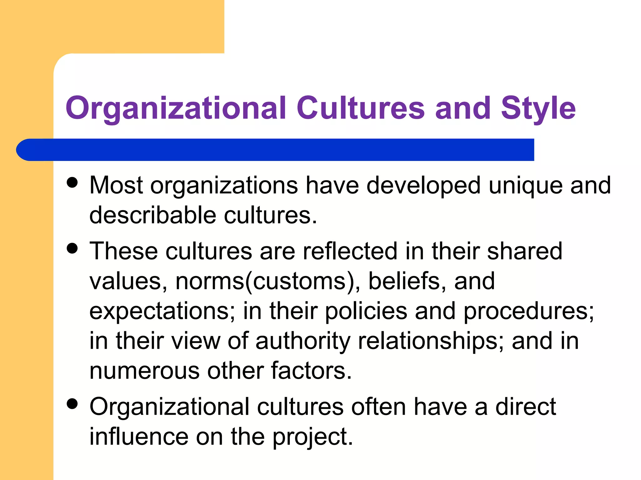 Organizational Cultures and Style
 Most organizations have developed unique and
describable cultures.
 These cultures are reflected in their shared
values, norms(customs), beliefs, and
expectations; in their policies and procedures;
in their view of authority relationships; and in
numerous other factors.
 Organizational cultures often have a direct
influence on the project.
 