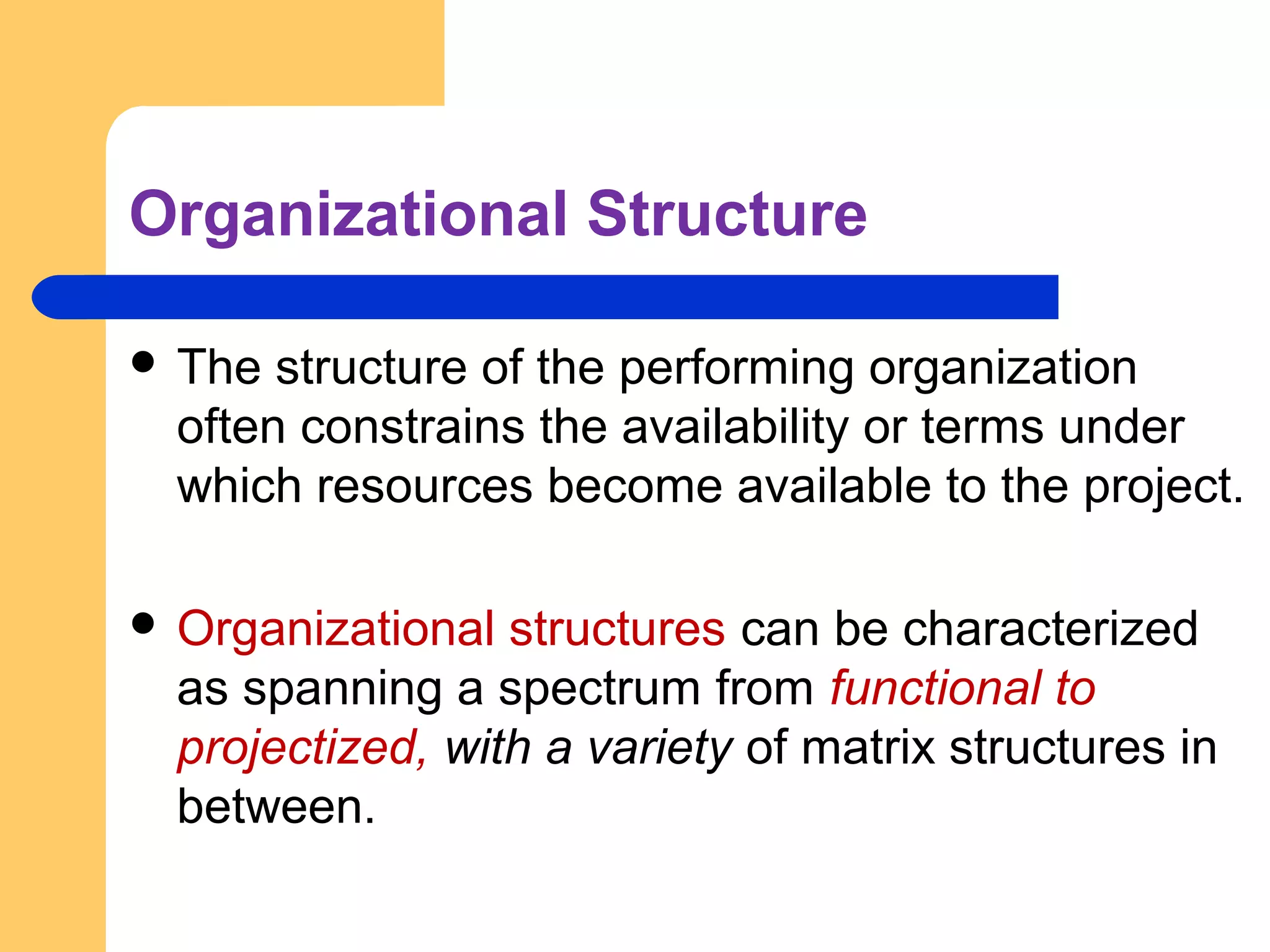 Organizational Structure
 The structure of the performing organization
often constrains the availability or terms under
which resources become available to the project.
 Organizational structures can be characterized
as spanning a spectrum from functional to
projectized, with a variety of matrix structures in
between.
 