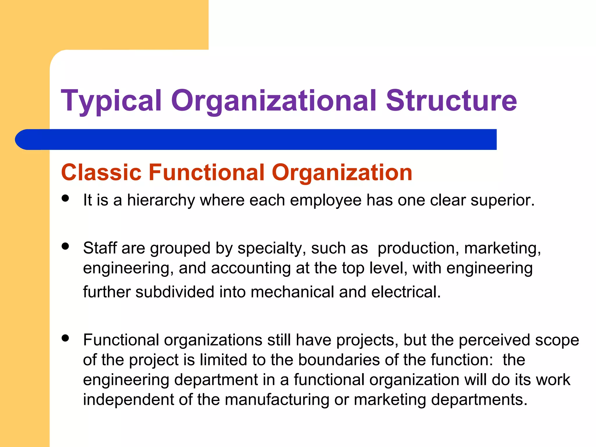 Typical Organizational Structure
Classic Functional Organization
 It is a hierarchy where each employee has one clear superior.
 Staff are grouped by specialty, such as production, marketing,
engineering, and accounting at the top level, with engineering
further subdivided into mechanical and electrical.
 Functional organizations still have projects, but the perceived scope
of the project is limited to the boundaries of the function: the
engineering department in a functional organization will do its work
independent of the manufacturing or marketing departments.
 