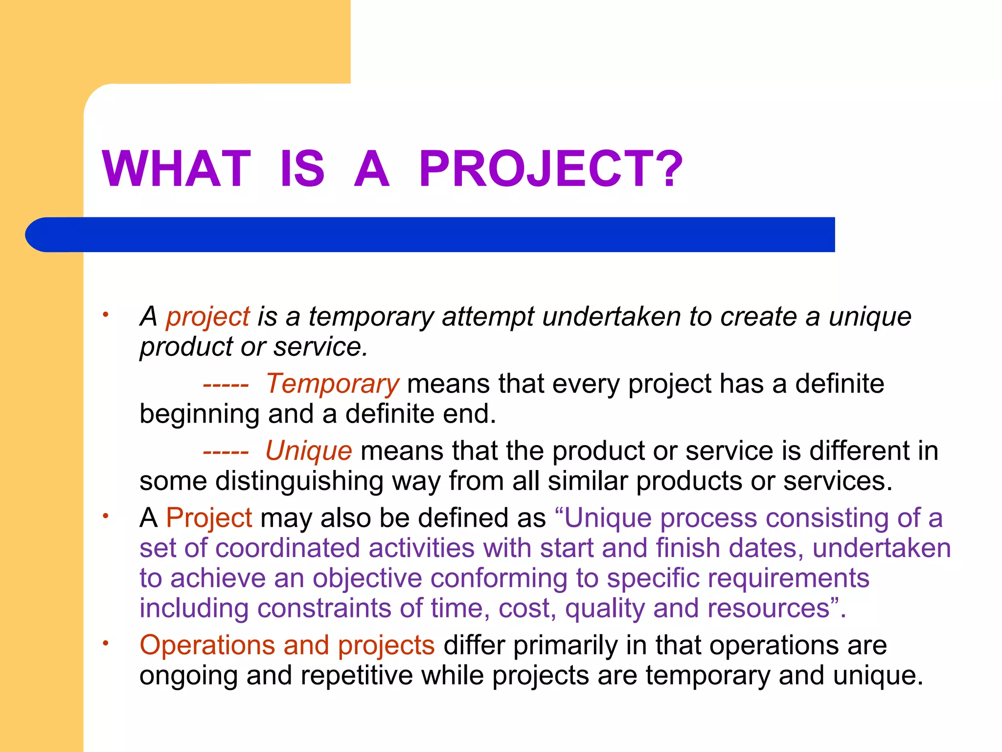 WHAT IS A PROJECT?
• A project is a temporary attempt undertaken to create a unique
product or service.
----- Temporary means that every project has a definite
beginning and a definite end.
----- Unique means that the product or service is different in
some distinguishing way from all similar products or services.
• A Project may also be defined as “Unique process consisting of a
set of coordinated activities with start and finish dates, undertaken
to achieve an objective conforming to specific requirements
including constraints of time, cost, quality and resources”.
• Operations and projects differ primarily in that operations are
ongoing and repetitive while projects are temporary and unique.
 