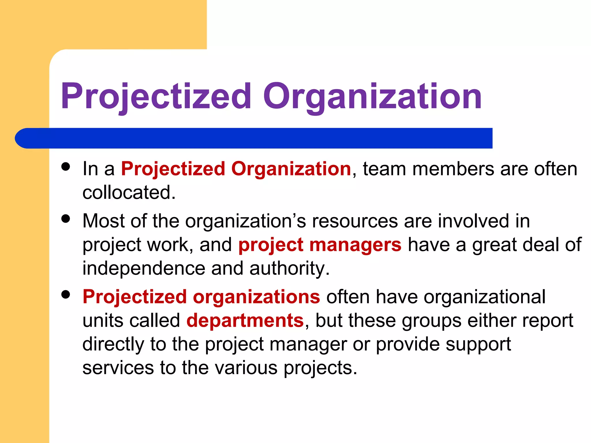 Projectized Organization
 In a Projectized Organization, team members are often
collocated.
 Most of the organization’s resources are involved in
project work, and project managers have a great deal of
independence and authority.
 Projectized organizations often have organizational
units called departments, but these groups either report
directly to the project manager or provide support
services to the various projects.
 