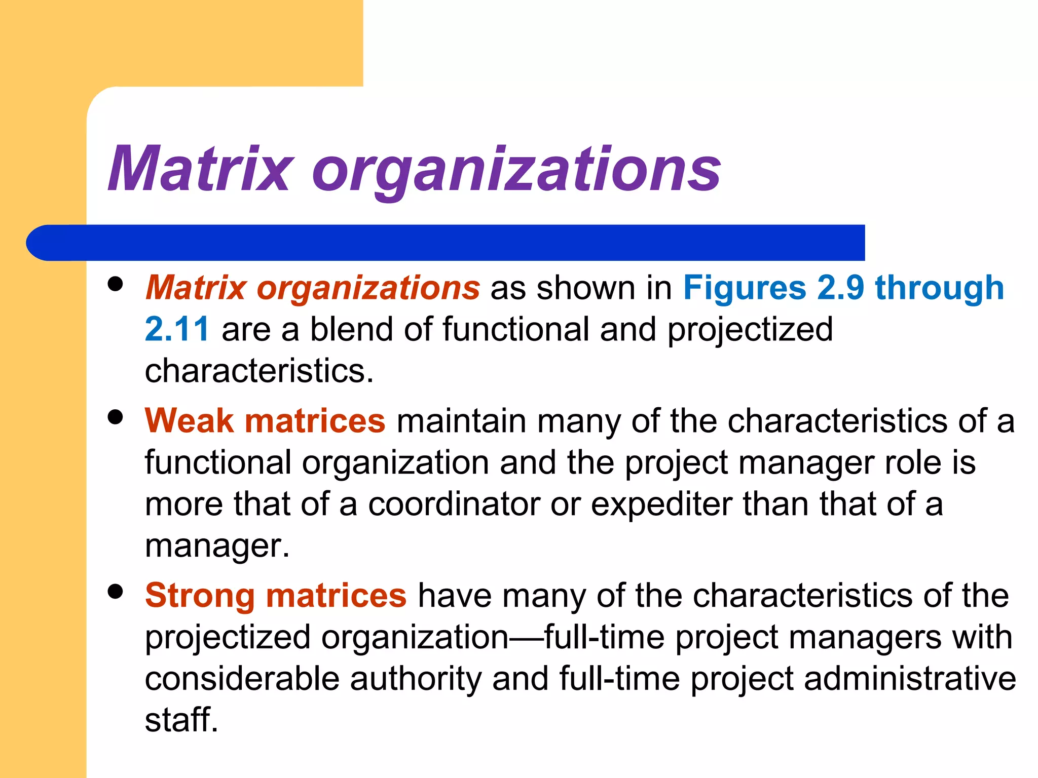 Matrix organizations
 Matrix organizations as shown in Figures 2.9 through
2.11 are a blend of functional and projectized
characteristics.
 Weak matrices maintain many of the characteristics of a
functional organization and the project manager role is
more that of a coordinator or expediter than that of a
manager.
 Strong matrices have many of the characteristics of the
projectized organization—full-time project managers with
considerable authority and full-time project administrative
staff.
 