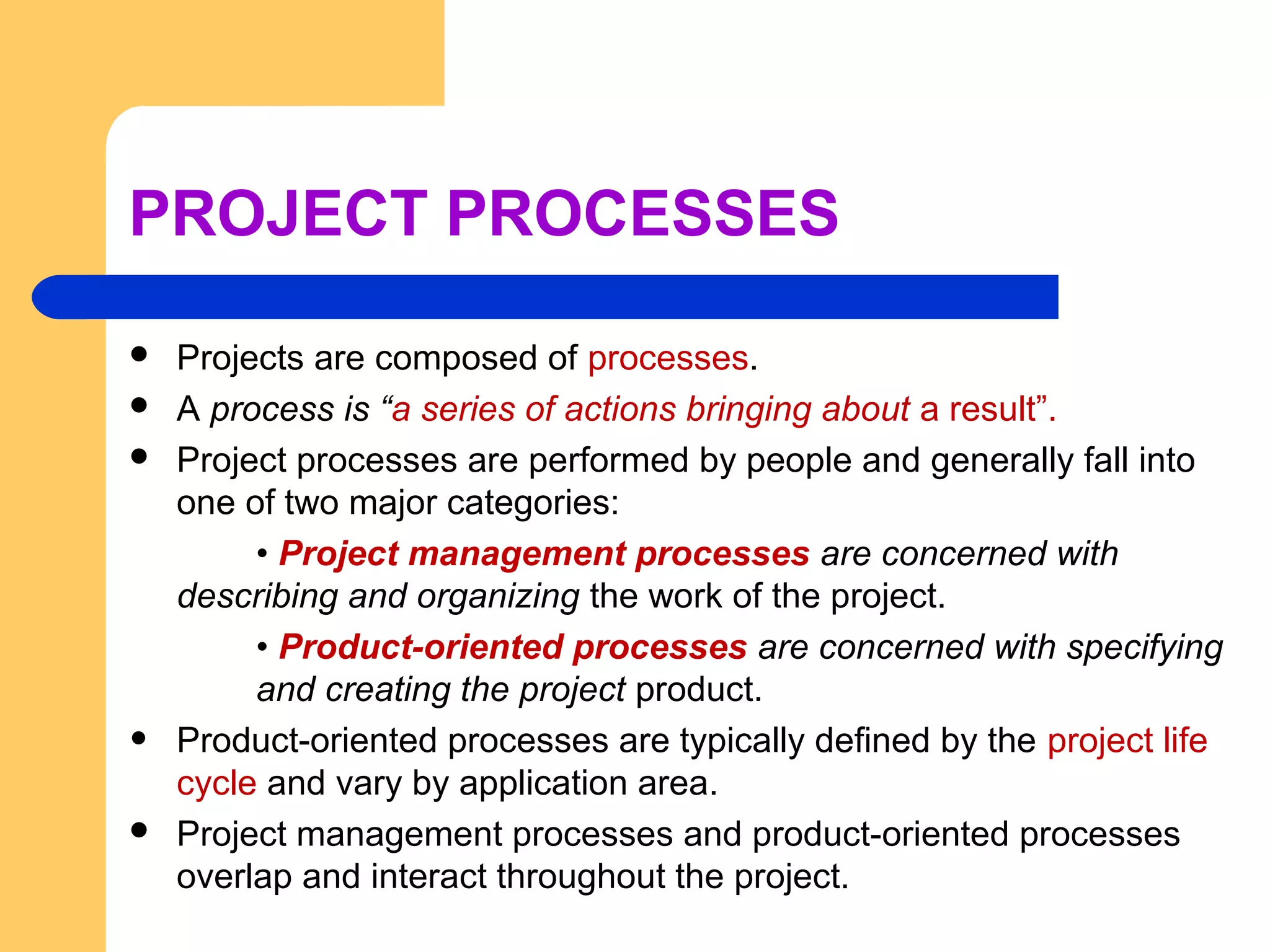 PROJECT PROCESSES
 Projects are composed of processes.
 A process is “a series of actions bringing about a result”.
 Project processes are performed by people and generally fall into
one of two major categories:
• Project management processes are concerned with
describing and organizing the work of the project.
• Product-oriented processes are concerned with specifying
and creating the project product.
• Product-oriented processes are typically defined by the project life
cycle and vary by application area.
 Project management processes and product-oriented processes
overlap and interact throughout the project.
 