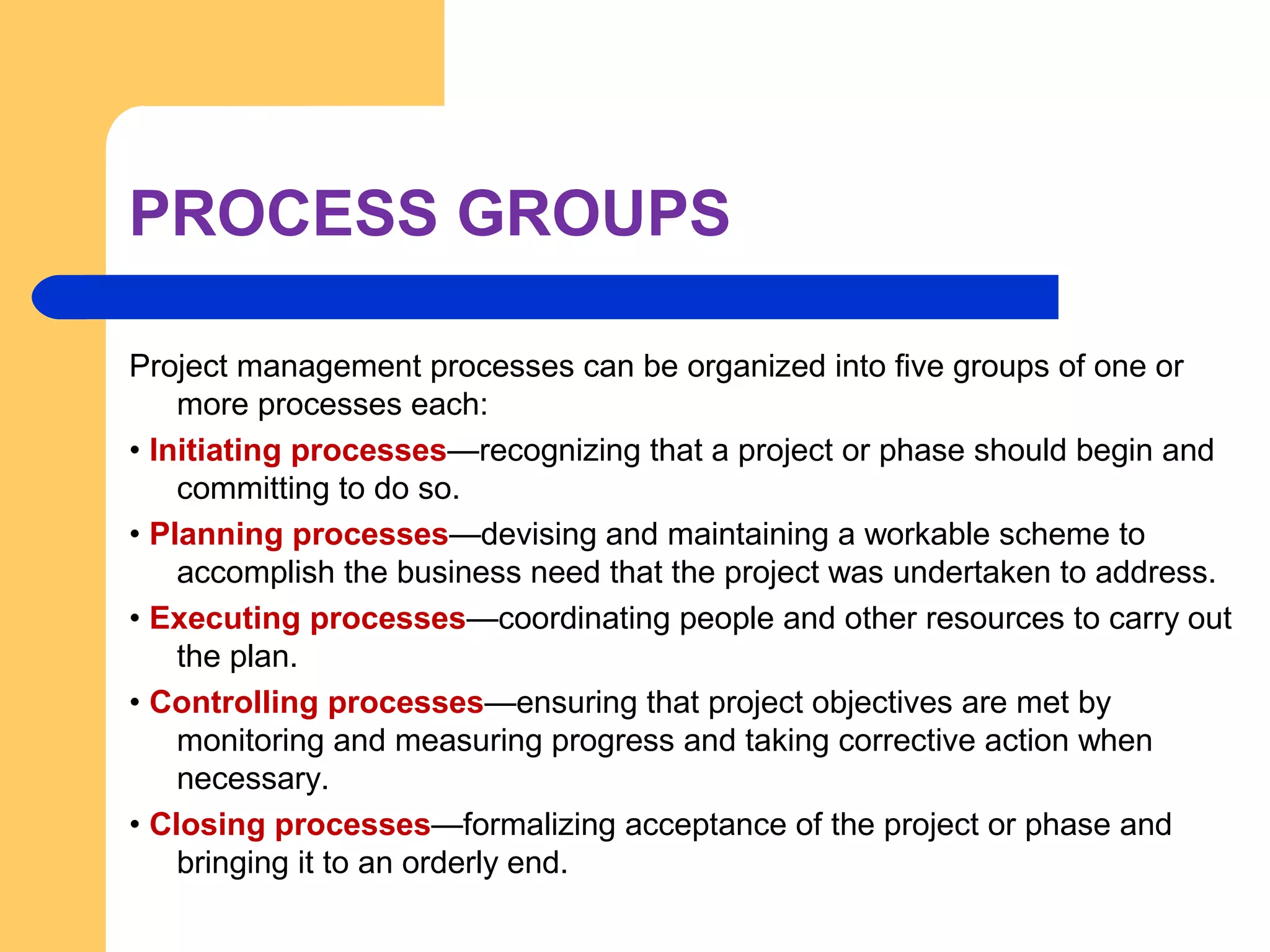 PROCESS GROUPS
Project management processes can be organized into five groups of one or
more processes each:
• Initiating processes—recognizing that a project or phase should begin and
committing to do so.
• Planning processes—devising and maintaining a workable scheme to
accomplish the business need that the project was undertaken to address.
• Executing processes—coordinating people and other resources to carry out
the plan.
• Controlling processes—ensuring that project objectives are met by
monitoring and measuring progress and taking corrective action when
necessary.
• Closing processes—formalizing acceptance of the project or phase and
bringing it to an orderly end.
 