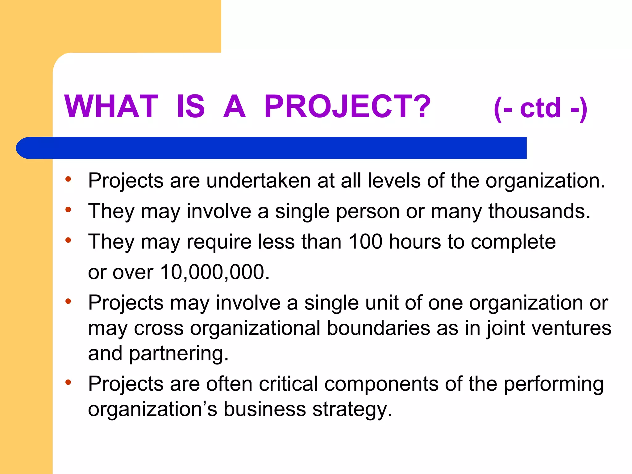 WHAT IS A PROJECT? (- ctd -)
• Projects are undertaken at all levels of the organization.
• They may involve a single person or many thousands.
• They may require less than 100 hours to complete
or over 10,000,000.
• Projects may involve a single unit of one organization or
may cross organizational boundaries as in joint ventures
and partnering.
• Projects are often critical components of the performing
organization’s business strategy.
 