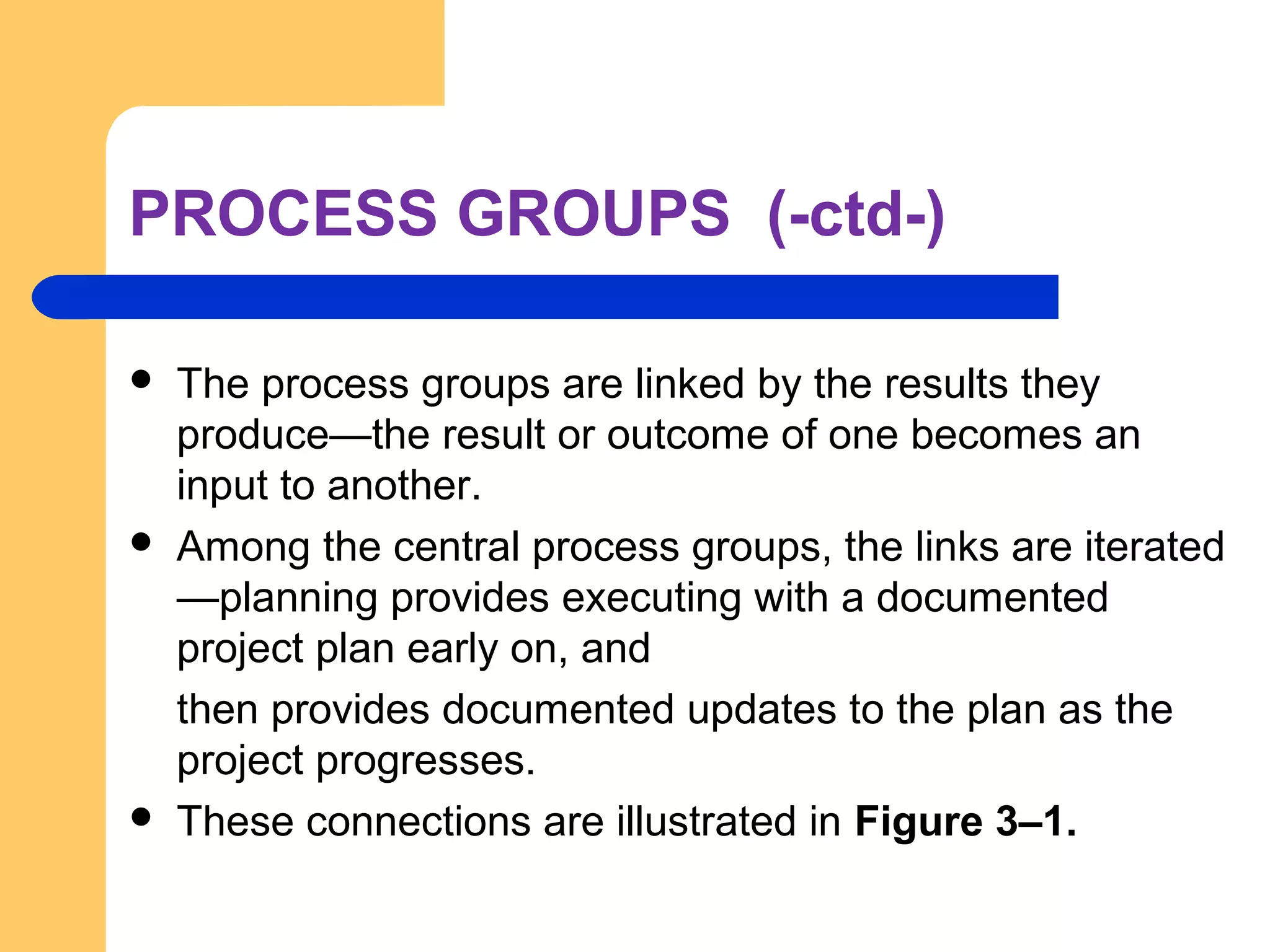 PROCESS GROUPS (-ctd-)
 The process groups are linked by the results they
produce—the result or outcome of one becomes an
input to another.
 Among the central process groups, the links are iterated
—planning provides executing with a documented
project plan early on, and
then provides documented updates to the plan as the
project progresses.
 These connections are illustrated in Figure 3–1.
 