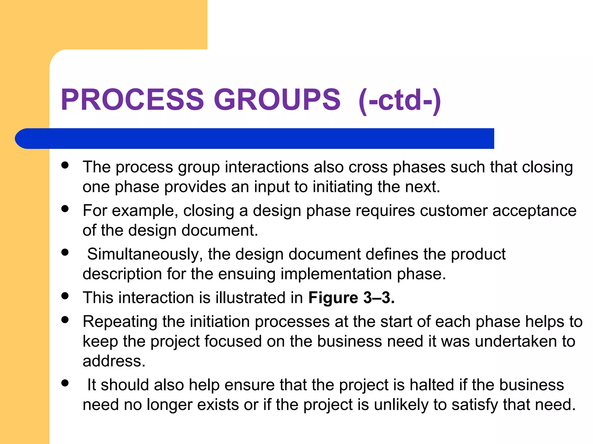PROCESS GROUPS (-ctd-)
 The process group interactions also cross phases such that closing
one phase provides an input to initiating the next.
 For example, closing a design phase requires customer acceptance
of the design document.
 Simultaneously, the design document defines the product
description for the ensuing implementation phase.
 This interaction is illustrated in Figure 3–3.
 Repeating the initiation processes at the start of each phase helps to
keep the project focused on the business need it was undertaken to
address.
 It should also help ensure that the project is halted if the business
need no longer exists or if the project is unlikely to satisfy that need.
 