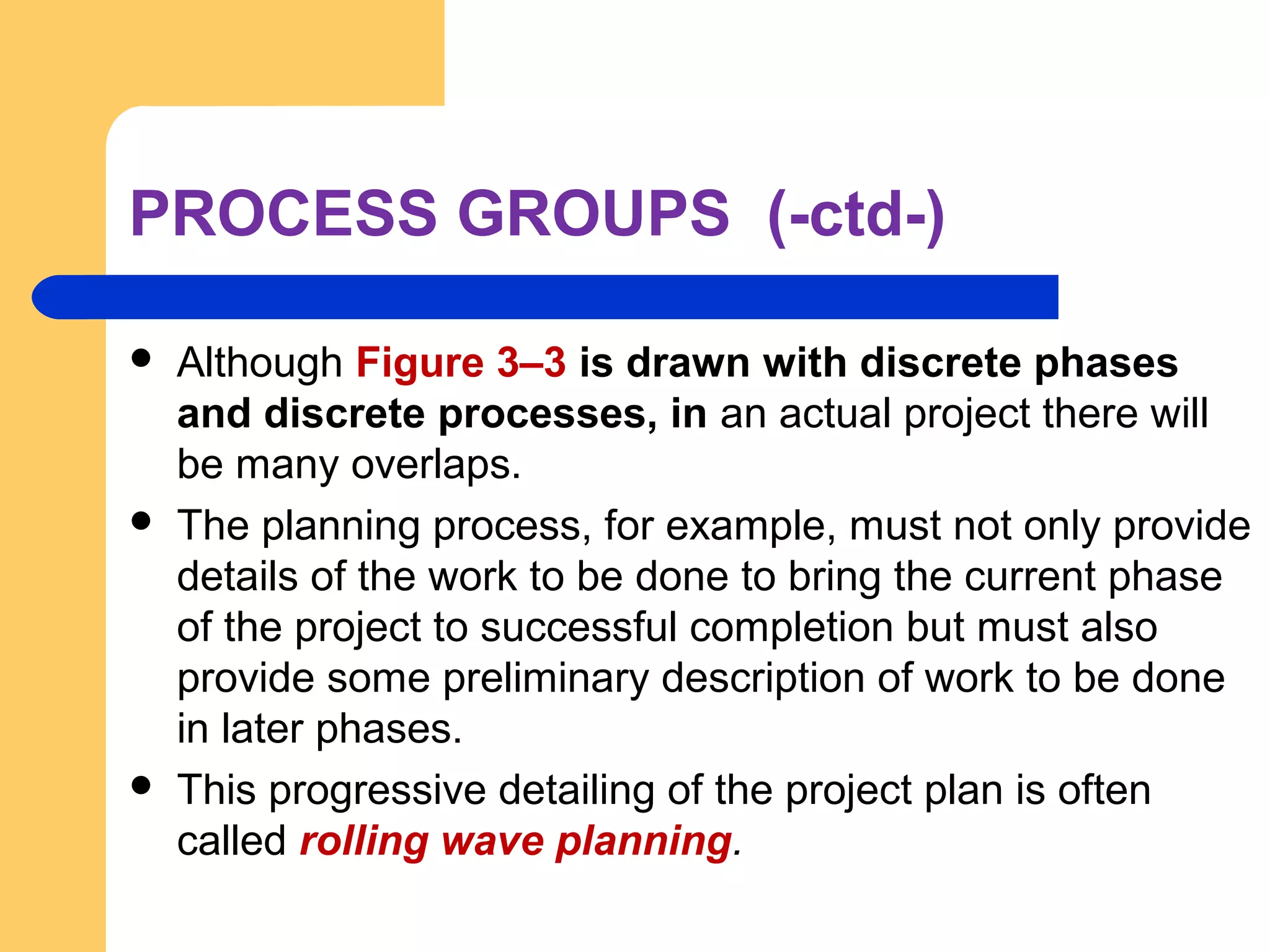 PROCESS GROUPS (-ctd-)
 Although Figure 3–3 is drawn with discrete phases
and discrete processes, in an actual project there will
be many overlaps.
 The planning process, for example, must not only provide
details of the work to be done to bring the current phase
of the project to successful completion but must also
provide some preliminary description of work to be done
in later phases.
 This progressive detailing of the project plan is often
called rolling wave planning.
 