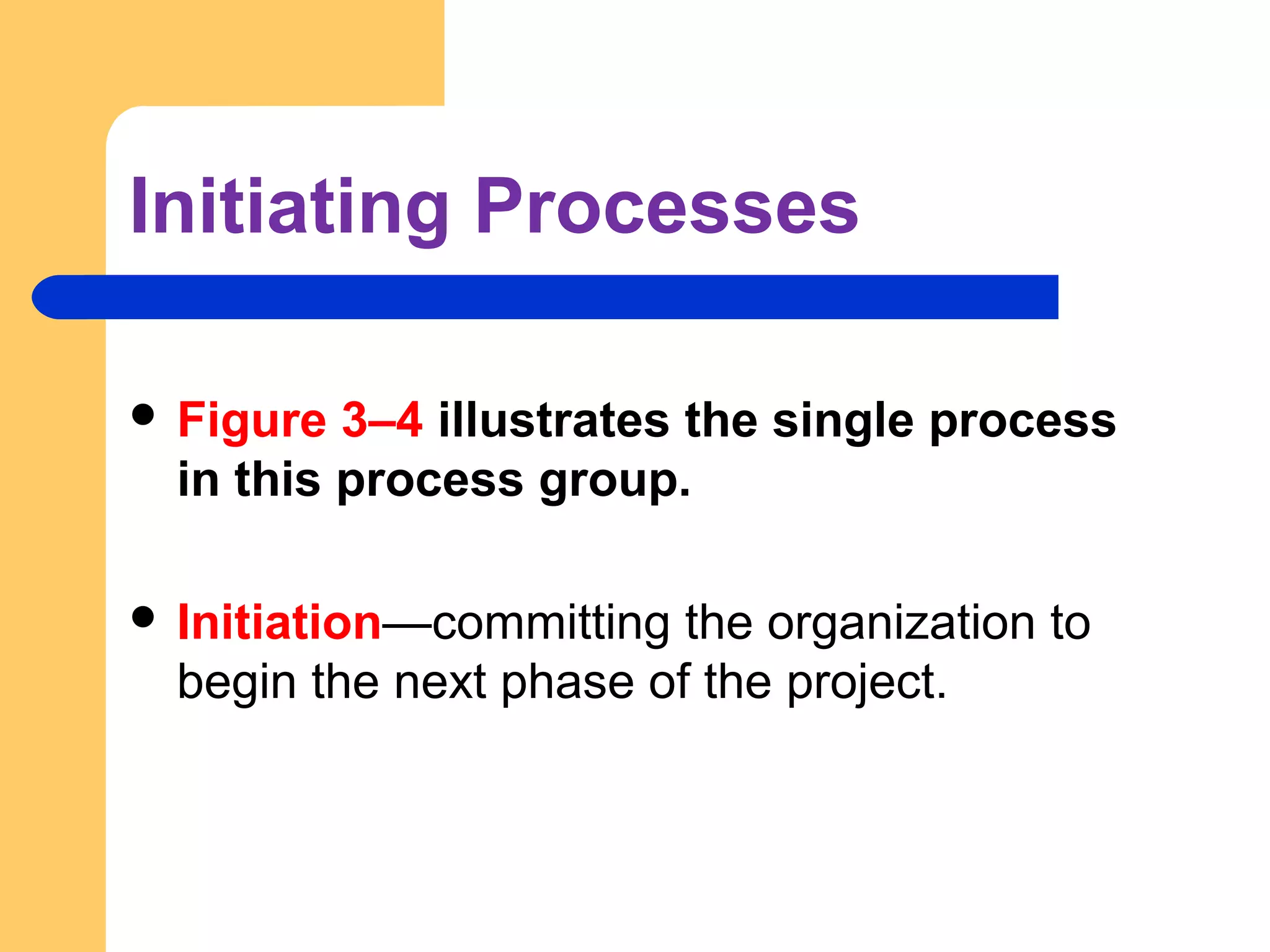 Initiating Processes
 Figure 3–4 illustrates the single process
in this process group.
 Initiation—committing the organization to
begin the next phase of the project.
 
