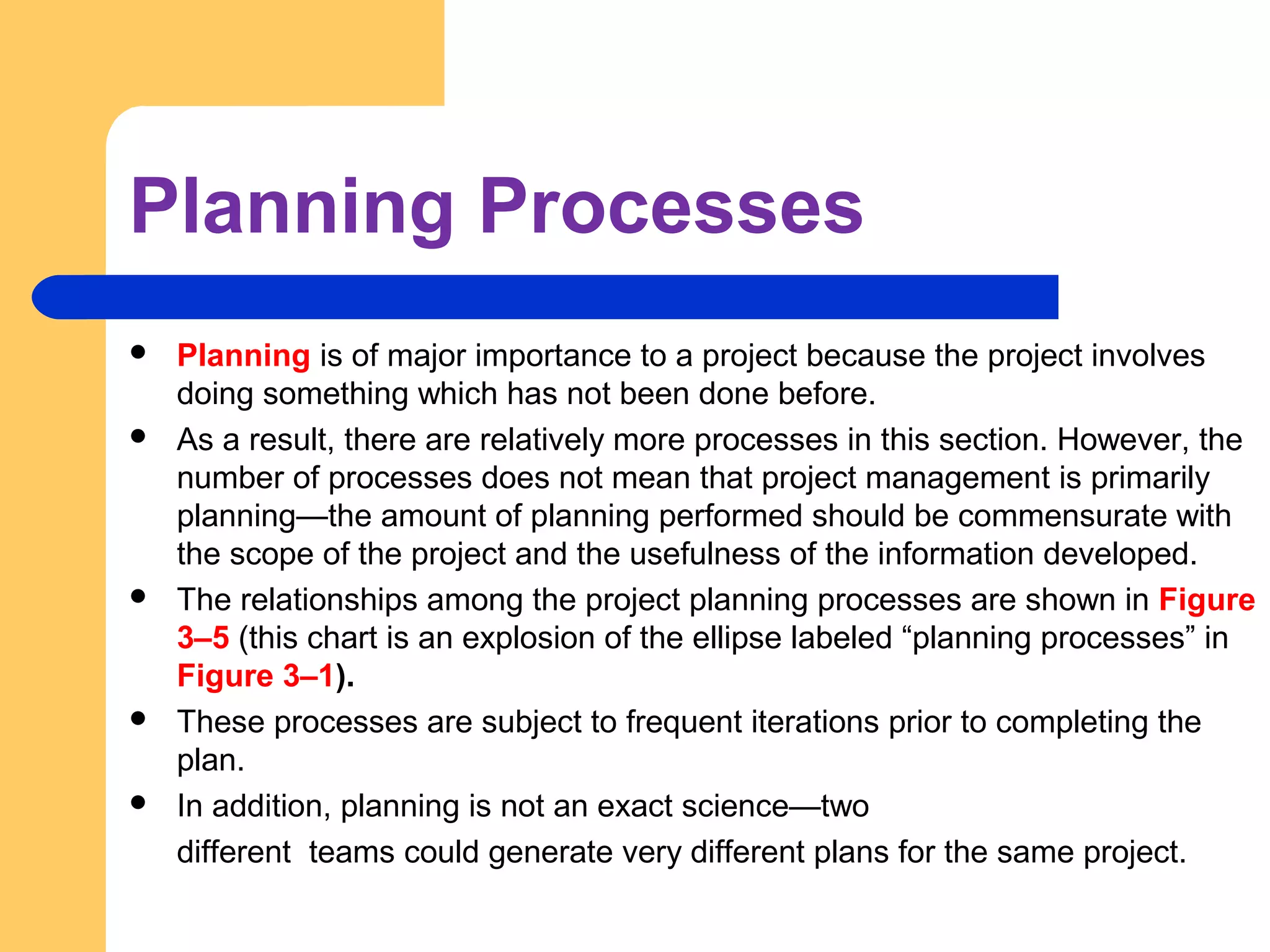 Planning Processes
 Planning is of major importance to a project because the project involves
doing something which has not been done before.
 As a result, there are relatively more processes in this section. However, the
number of processes does not mean that project management is primarily
planning—the amount of planning performed should be commensurate with
the scope of the project and the usefulness of the information developed.
 The relationships among the project planning processes are shown in Figure
3–5 (this chart is an explosion of the ellipse labeled “planning processes” in
Figure 3–1).
 These processes are subject to frequent iterations prior to completing the
plan.
 In addition, planning is not an exact science—two
different teams could generate very different plans for the same project.
 