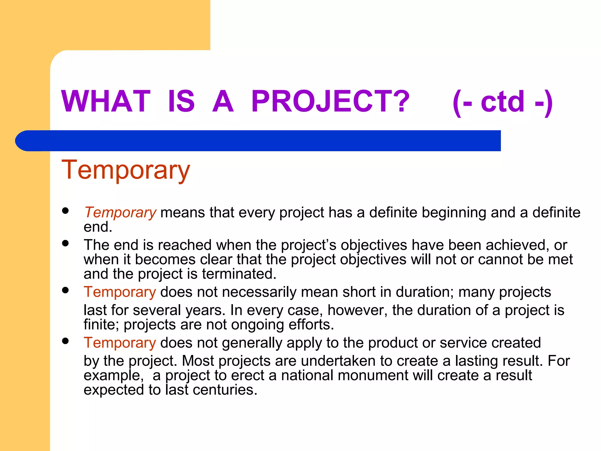 WHAT IS A PROJECT? (- ctd -)
Temporary
 Temporary means that every project has a definite beginning and a definite
end.
 The end is reached when the project’s objectives have been achieved, or
when it becomes clear that the project objectives will not or cannot be met
and the project is terminated.
 Temporary does not necessarily mean short in duration; many projects
last for several years. In every case, however, the duration of a project is
finite; projects are not ongoing efforts.
 Temporary does not generally apply to the product or service created
by the project. Most projects are undertaken to create a lasting result. For
example, a project to erect a national monument will create a result
expected to last centuries.
 