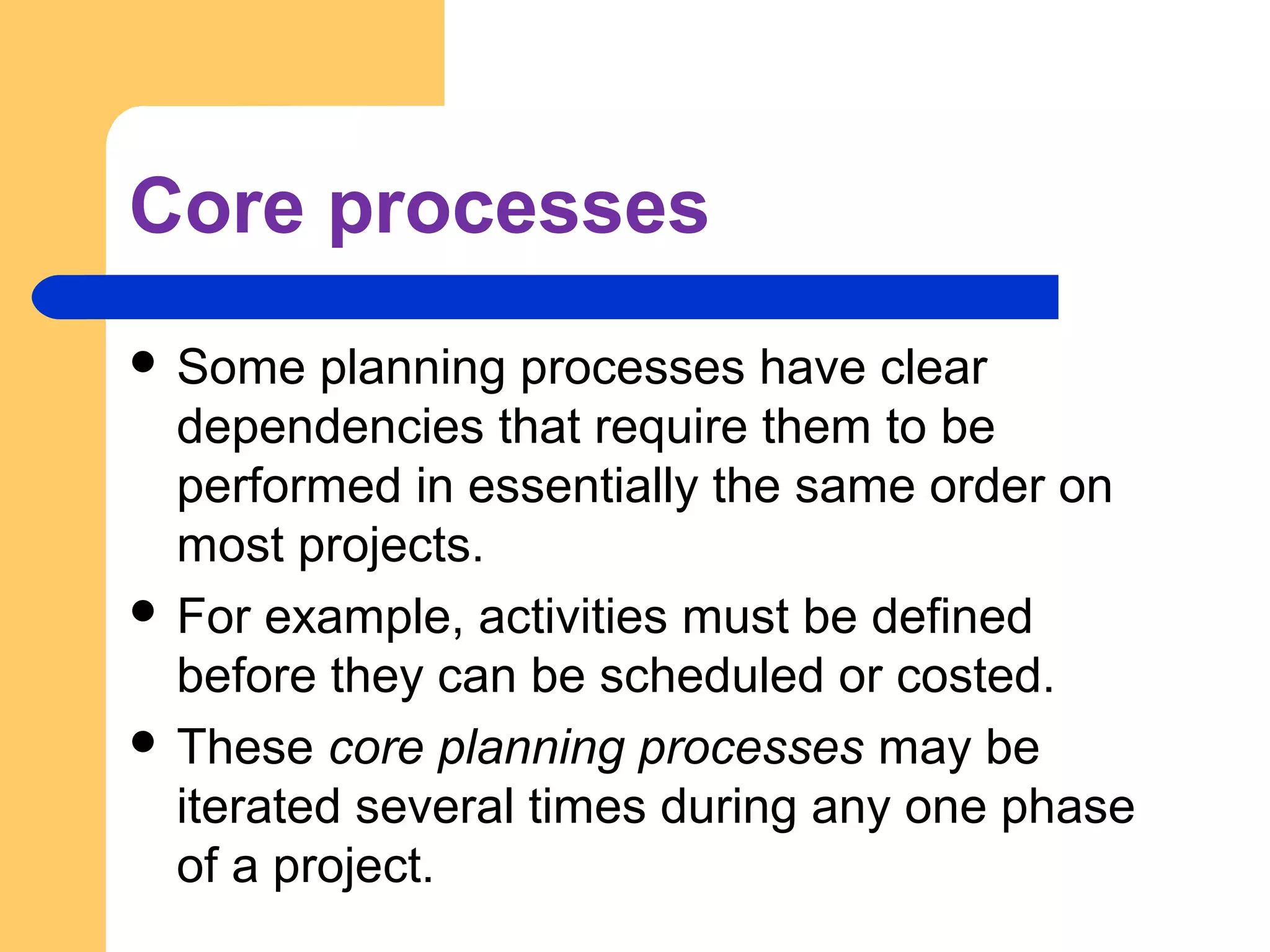 Core processes
 Some planning processes have clear
dependencies that require them to be
performed in essentially the same order on
most projects.
 For example, activities must be defined
before they can be scheduled or costed.
 These core planning processes may be
iterated several times during any one phase
of a project.
 