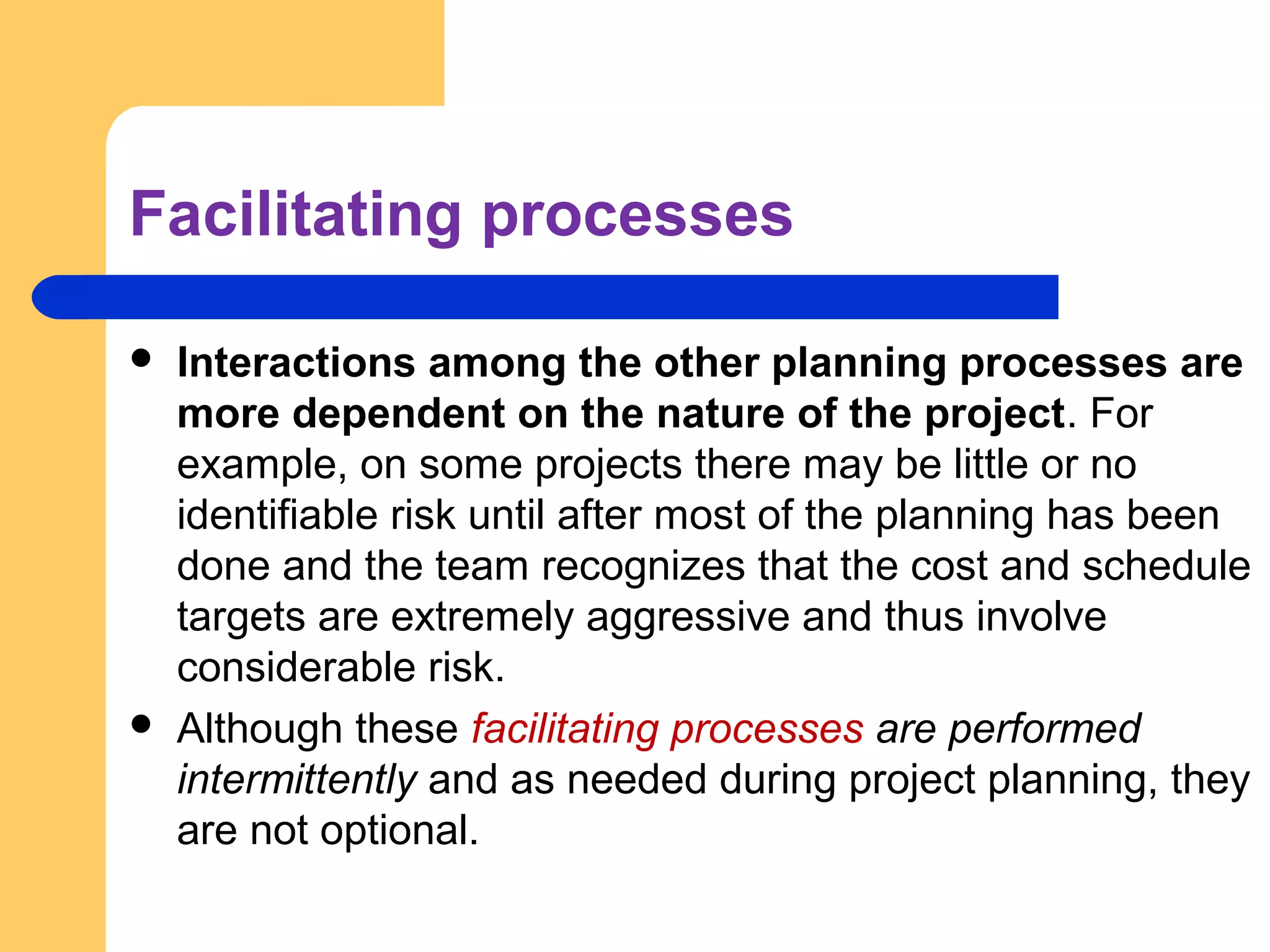Facilitating processes
 Interactions among the other planning processes are
more dependent on the nature of the project. For
example, on some projects there may be little or no
identifiable risk until after most of the planning has been
done and the team recognizes that the cost and schedule
targets are extremely aggressive and thus involve
considerable risk.
 Although these facilitating processes are performed
intermittently and as needed during project planning, they
are not optional.
 