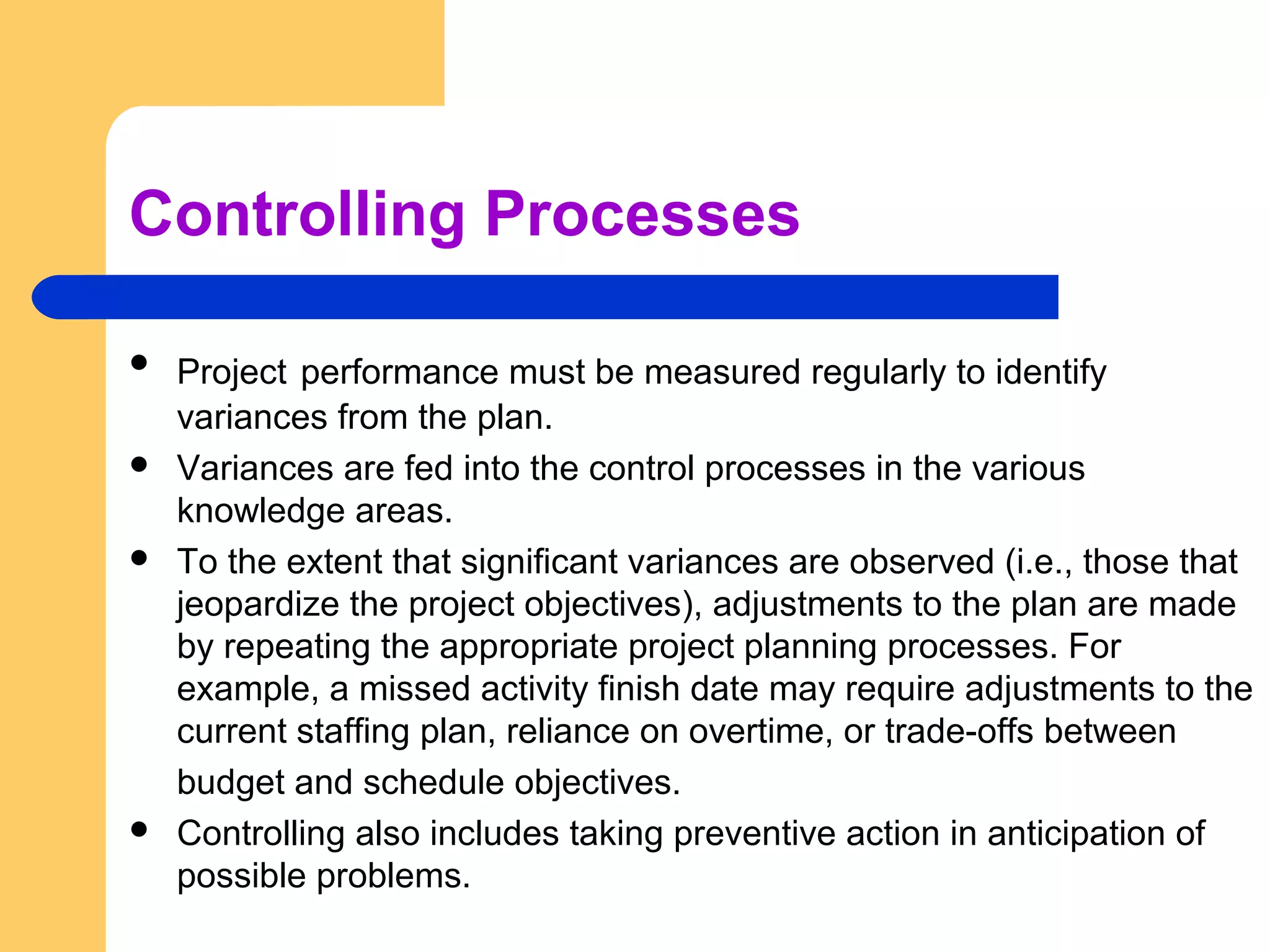 Controlling Processes
 Project performance must be measured regularly to identify
variances from the plan.
 Variances are fed into the control processes in the various
knowledge areas.
 To the extent that significant variances are observed (i.e., those that
jeopardize the project objectives), adjustments to the plan are made
by repeating the appropriate project planning processes. For
example, a missed activity finish date may require adjustments to the
current staffing plan, reliance on overtime, or trade-offs between
budget and schedule objectives.
 Controlling also includes taking preventive action in anticipation of
possible problems.
 