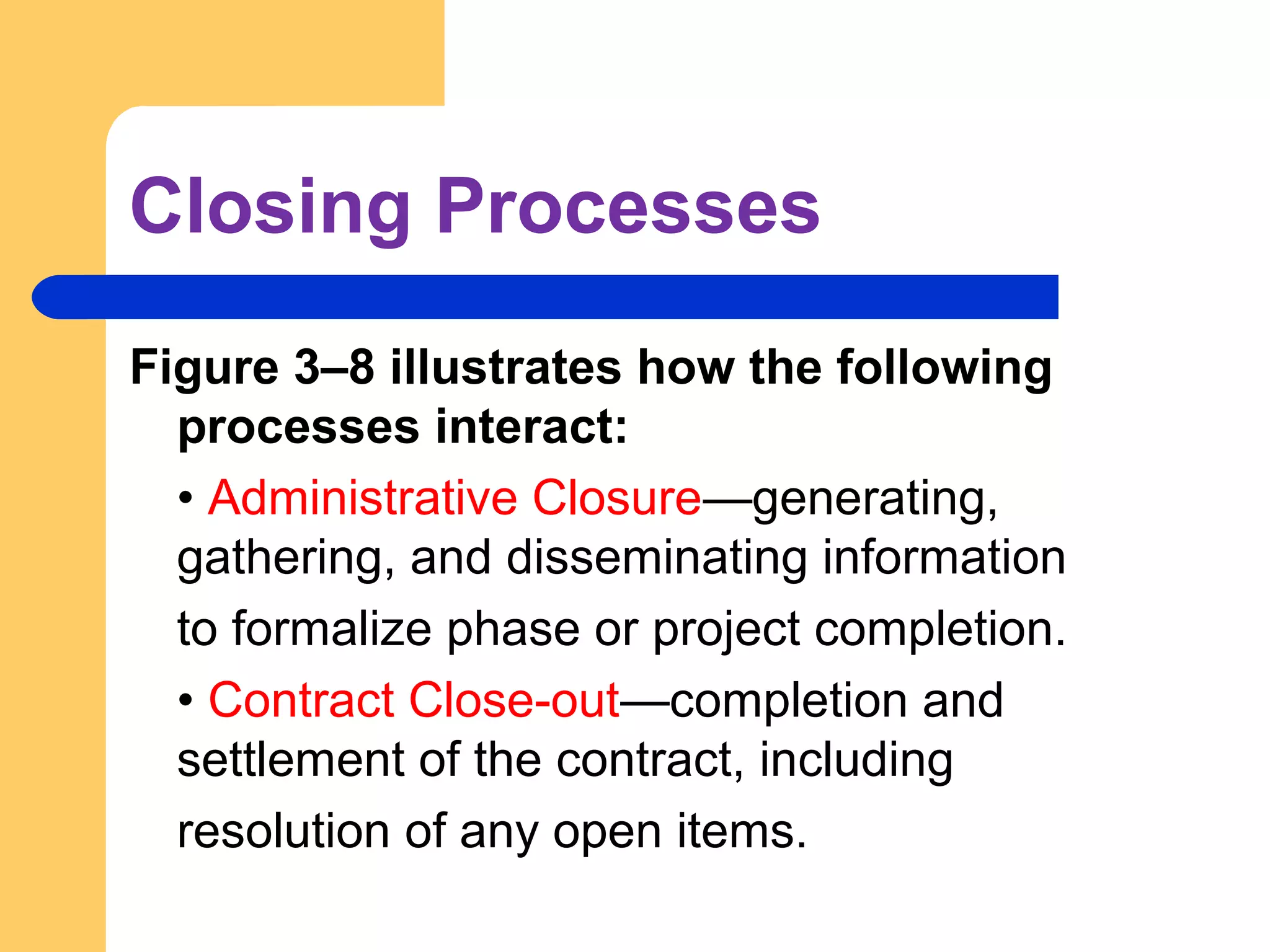 Closing Processes
Figure 3–8 illustrates how the following
processes interact:
• Administrative Closure—generating,
gathering, and disseminating information
to formalize phase or project completion.
• Contract Close-out—completion and
settlement of the contract, including
resolution of any open items.
 