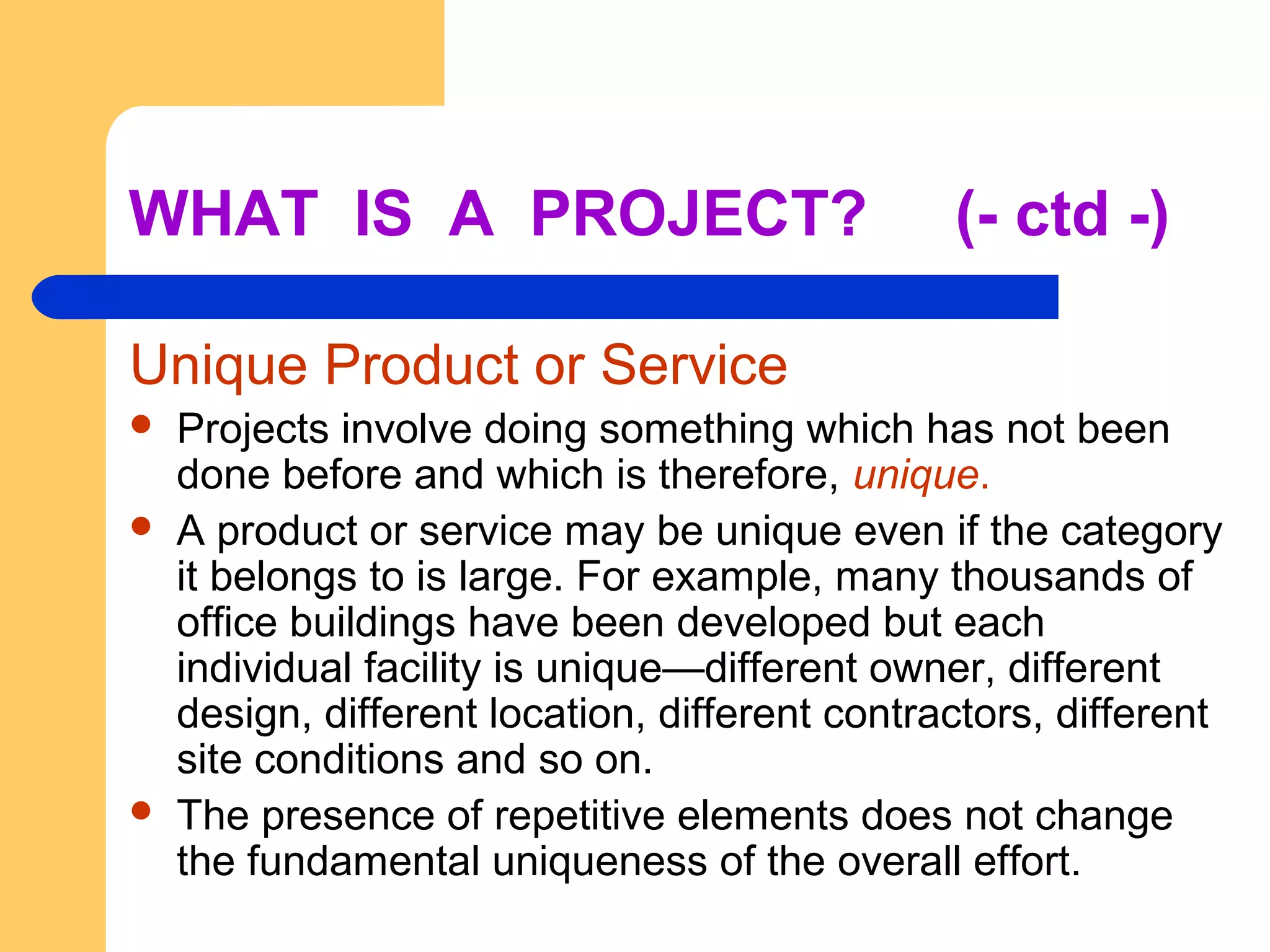 WHAT IS A PROJECT? (- ctd -)
Unique Product or Service
 Projects involve doing something which has not been
done before and which is therefore, unique.
 A product or service may be unique even if the category
it belongs to is large. For example, many thousands of
office buildings have been developed but each
individual facility is unique—different owner, different
design, different location, different contractors, different
site conditions and so on.
 The presence of repetitive elements does not change
the fundamental uniqueness of the overall effort.
 