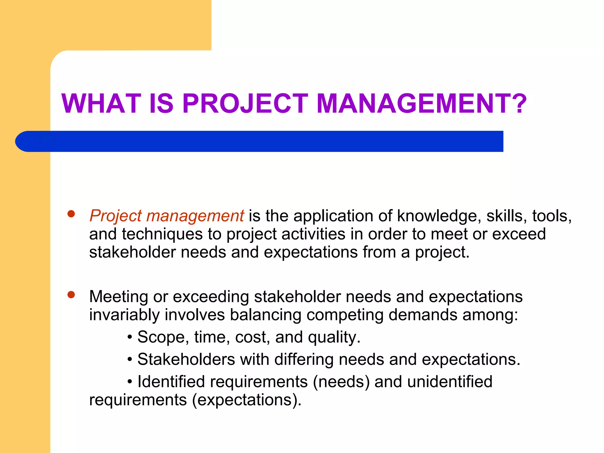 WHAT IS PROJECT MANAGEMENT?
 Project management is the application of knowledge, skills, tools,
and techniques to project activities in order to meet or exceed
stakeholder needs and expectations from a project.
 Meeting or exceeding stakeholder needs and expectations
invariably involves balancing competing demands among:
• Scope, time, cost, and quality.
• Stakeholders with differing needs and expectations.
• Identified requirements (needs) and unidentified
requirements (expectations).
 
