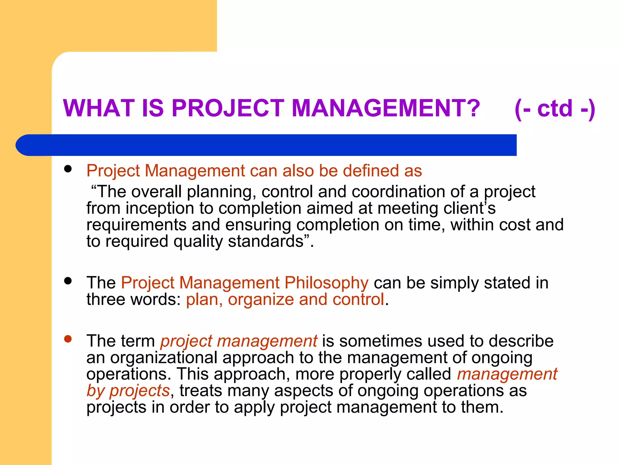 WHAT IS PROJECT MANAGEMENT? (- ctd -)
 Project Management can also be defined as
“The overall planning, control and coordination of a project
from inception to completion aimed at meeting client’s
requirements and ensuring completion on time, within cost and
to required quality standards”.
 The Project Management Philosophy can be simply stated in
three words: plan, organize and control.
 The term project management is sometimes used to describe
an organizational approach to the management of ongoing
operations. This approach, more properly called management
by projects, treats many aspects of ongoing operations as
projects in order to apply project management to them.
 