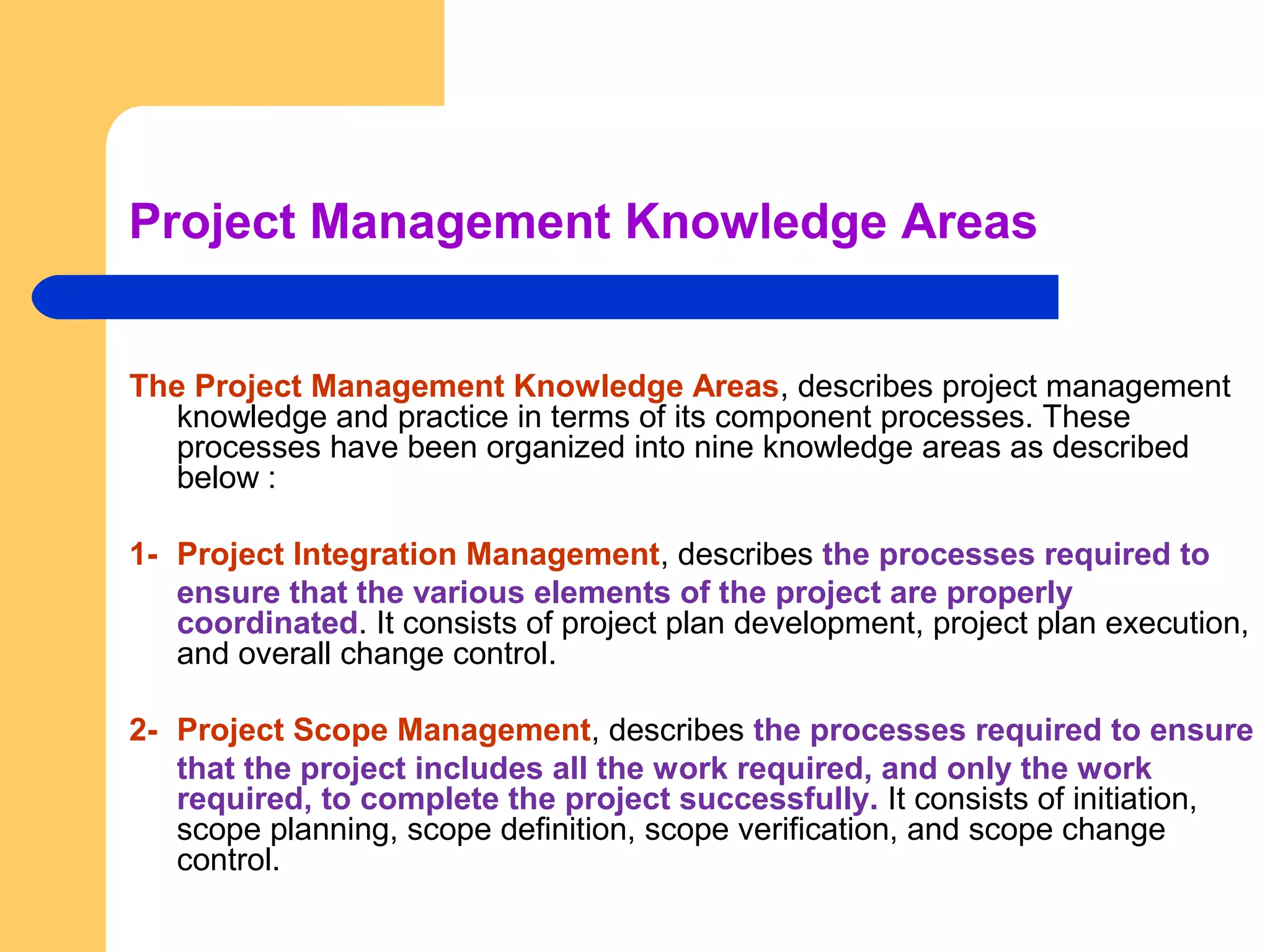 Project Management Knowledge Areas
The Project Management Knowledge Areas, describes project management
knowledge and practice in terms of its component processes. These
processes have been organized into nine knowledge areas as described
below :
1- Project Integration Management, describes the processes required to
ensure that the various elements of the project are properly
coordinated. It consists of project plan development, project plan execution,
and overall change control.
2- Project Scope Management, describes the processes required to ensure
that the project includes all the work required, and only the work
required, to complete the project successfully. It consists of initiation,
scope planning, scope definition, scope verification, and scope change
control.
 