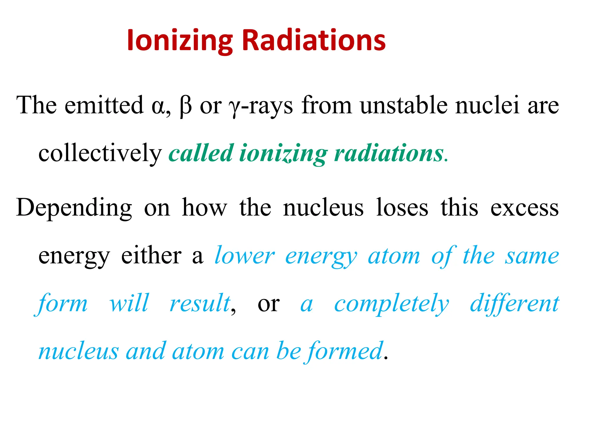 Ionizing Radiations
The emitted α, β or γ-rays from unstable nuclei are
collectively called ionizing radiations.
Depending on how the nucleus loses this excess
energy either a lower energy atom of the same
form will result, or a completely different
nucleus and atom can be formed.
 