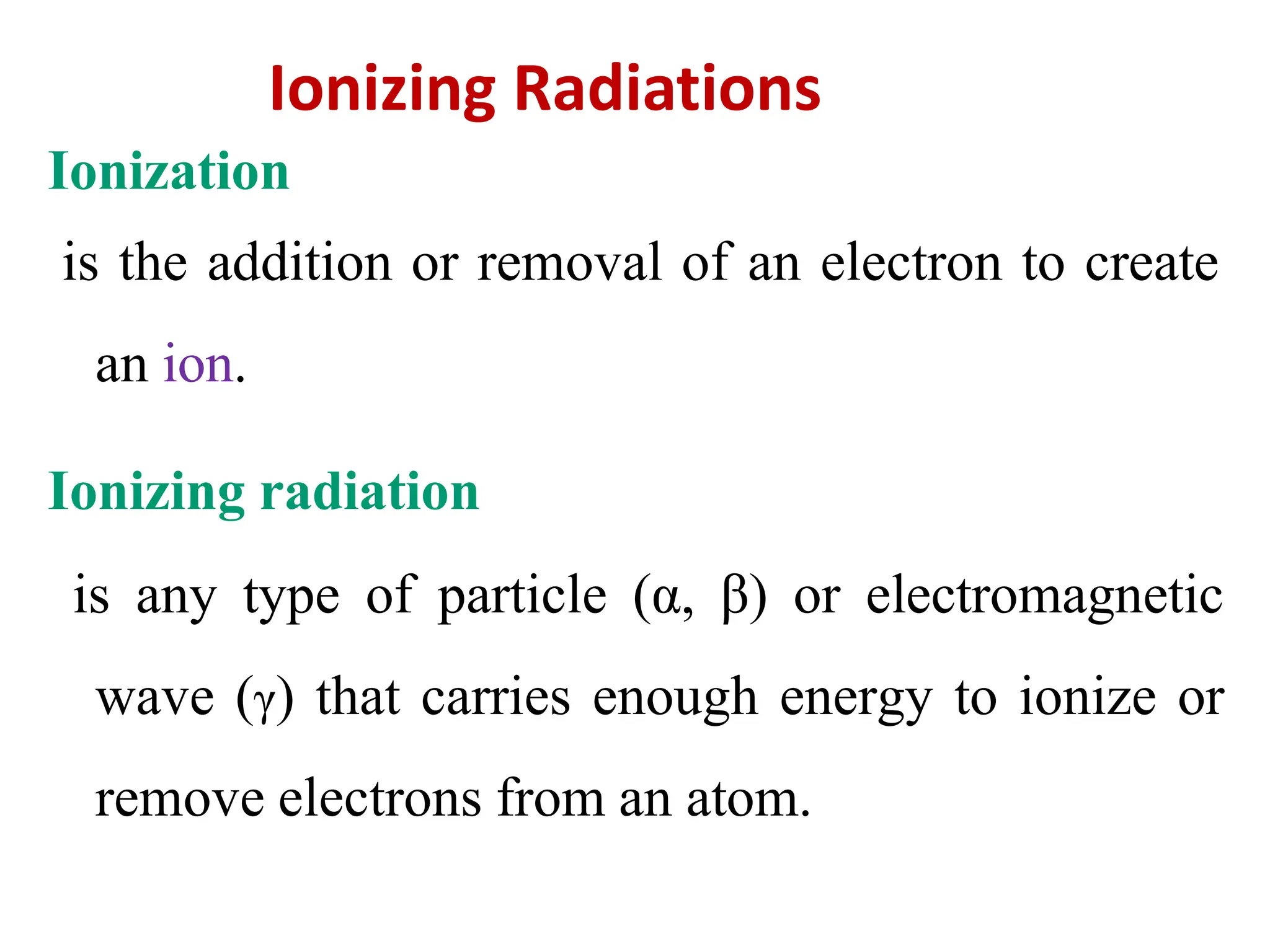 Ionization
is the addition or removal of an electron to create
an ion.
Ionizing radiation
is any type of particle (α, β) or electromagnetic
wave (γ) that carries enough energy to ionize or
remove electrons from an atom.
Ionizing Radiations
 