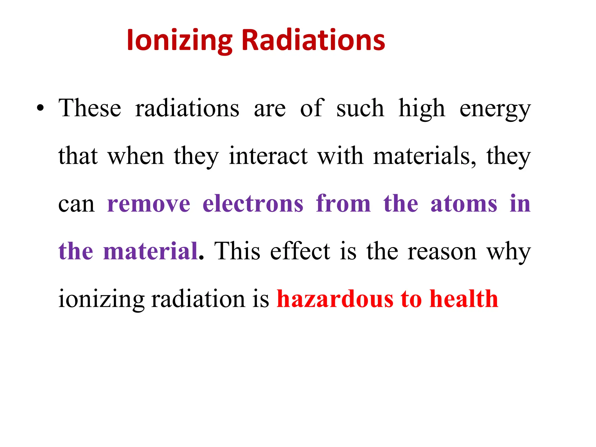 • These radiations are of such high energy
that when they interact with materials, they
can remove electrons from the atoms in
the material. This effect is the reason why
ionizing radiation is hazardous to health
Ionizing Radiations
 
