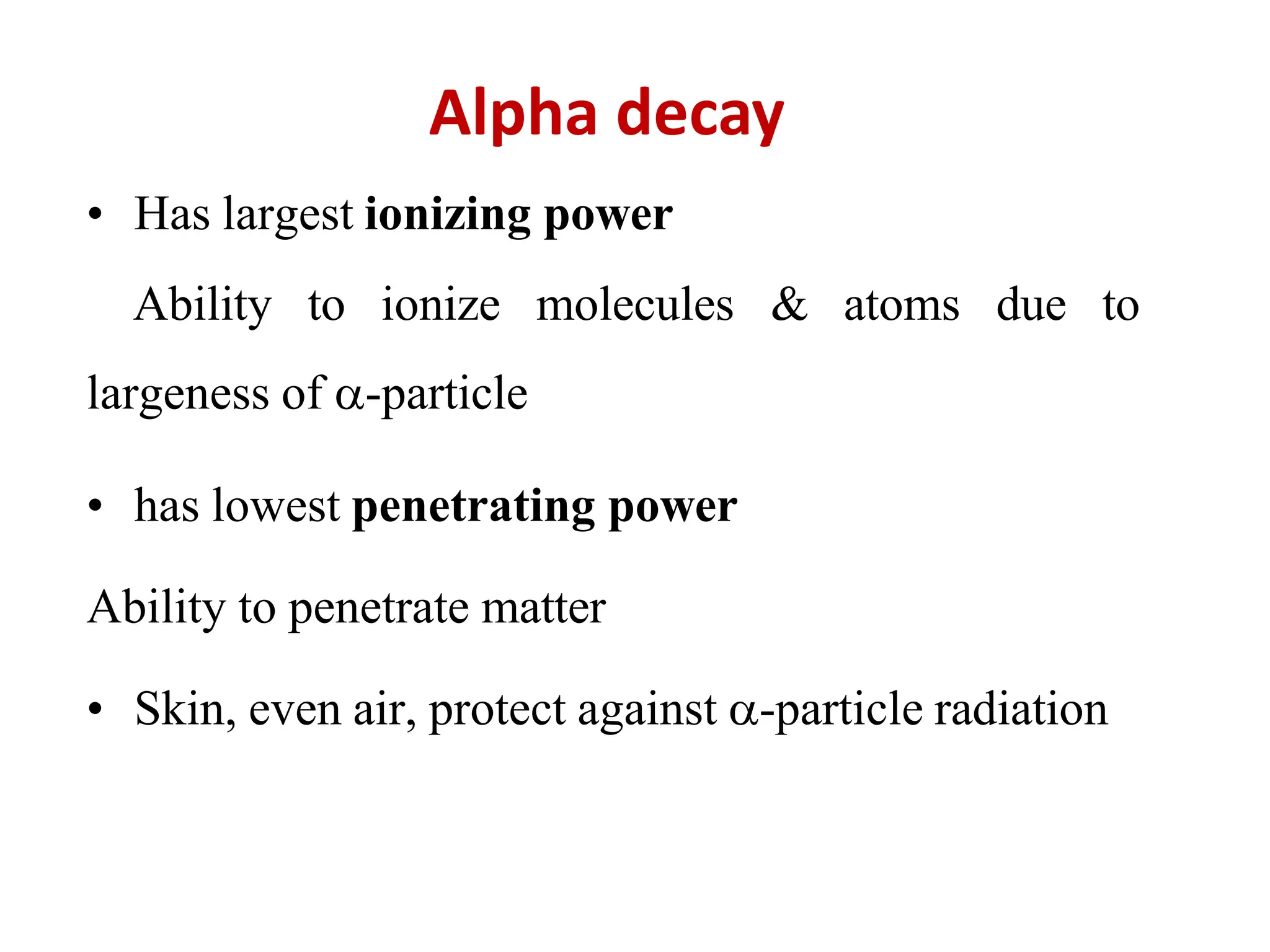 Alpha decay
• Has largest ionizing power
Ability to ionize molecules & atoms due to
largeness of -particle
• has lowest penetrating power
Ability to penetrate matter
• Skin, even air, protect against -particle radiation
 