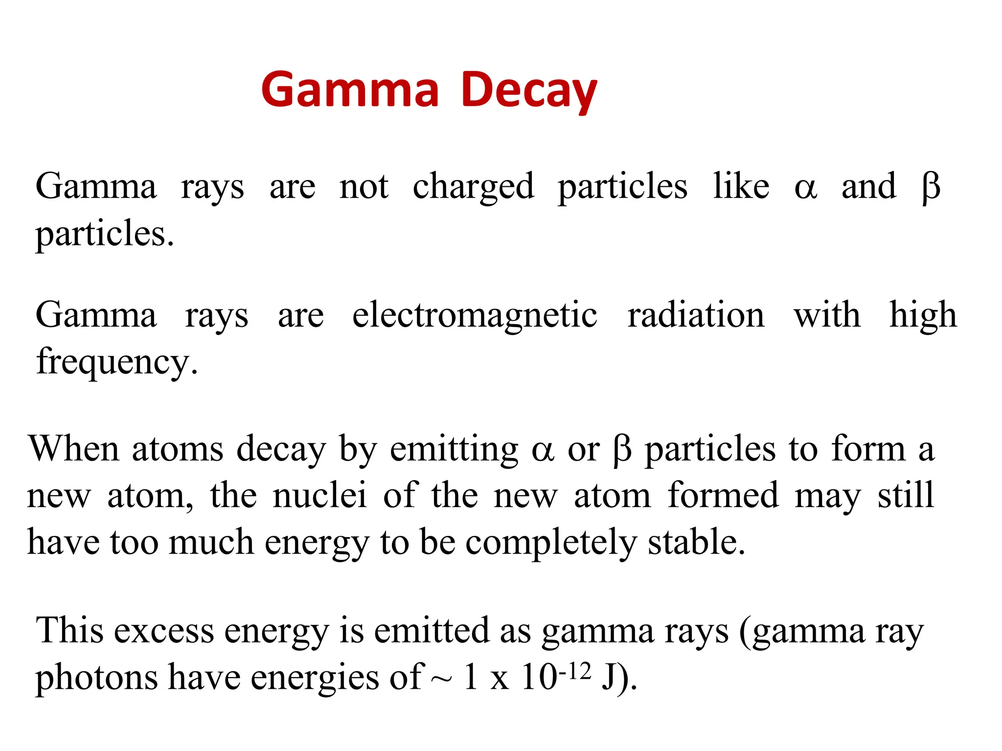 Gamma Decay
Gamma rays are not charged particles like  and 
particles.
Gamma rays are electromagnetic radiation with high
frequency.
When atoms decay by emitting  or  particles to form a
new atom, the nuclei of the new atom formed may still
have too much energy to be completely stable.
This excess energy is emitted as gamma rays (gamma ray
photons have energies of ~ 1 x 10-12 J).
 