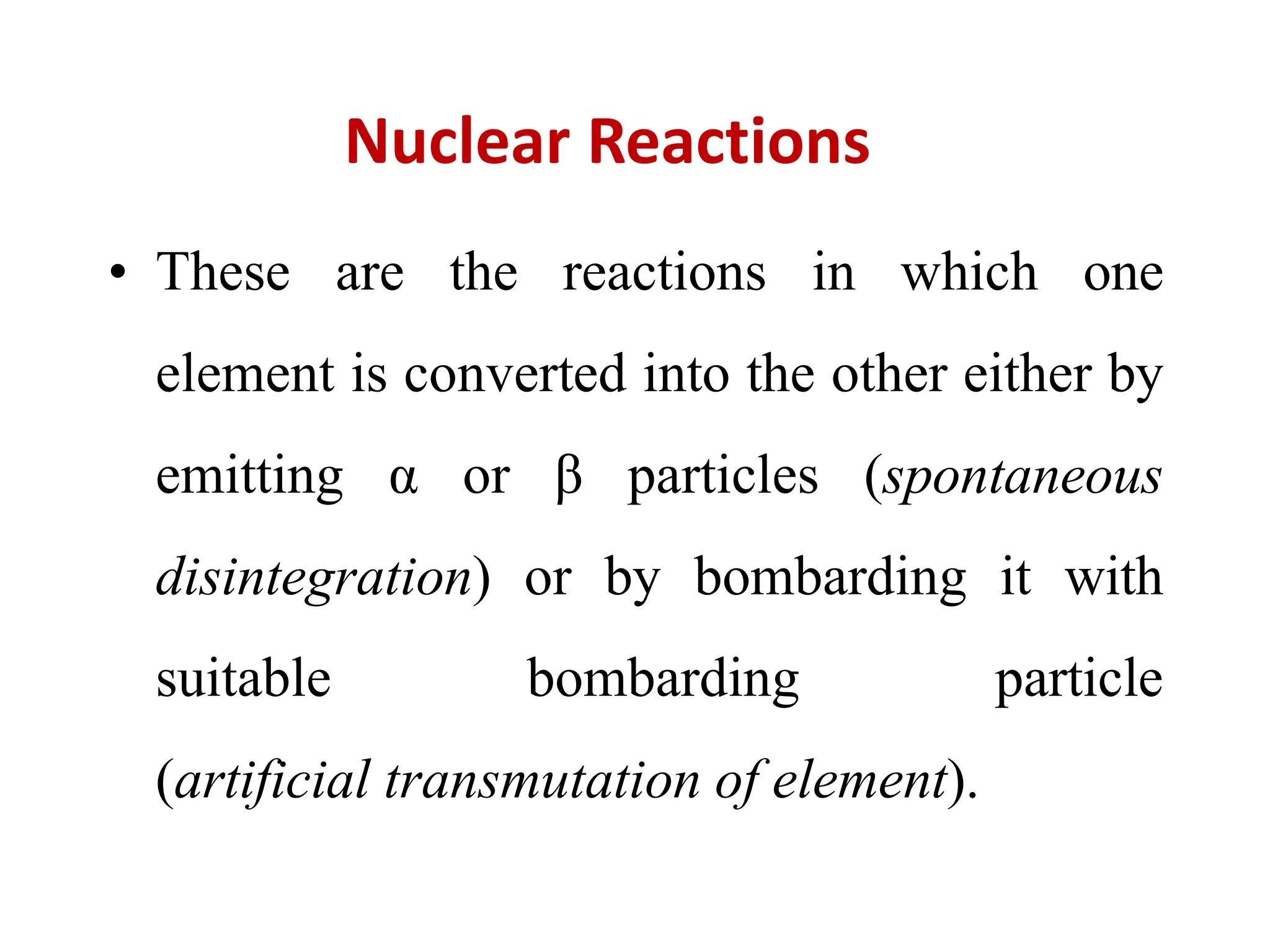 Nuclear Reactions
• These are the reactions in which one
element is converted into the other either by
emitting α or β particles (spontaneous
disintegration) or by bombarding it with
suitable bombarding particle
(artificial transmutation of element).
 